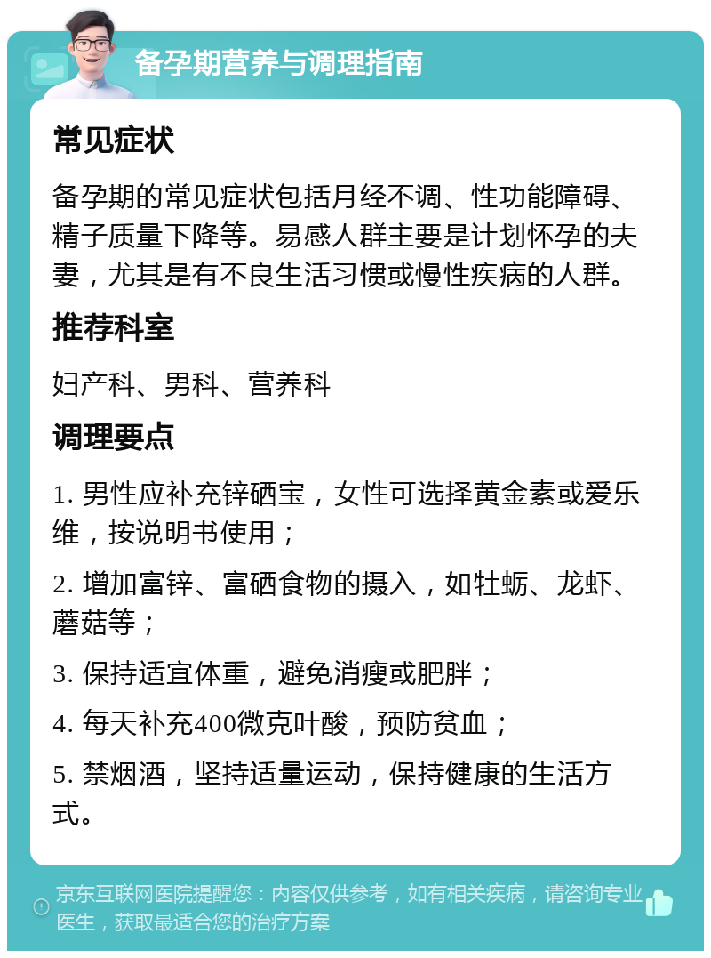 备孕期营养与调理指南 常见症状 备孕期的常见症状包括月经不调、性功能障碍、精子质量下降等。易感人群主要是计划怀孕的夫妻，尤其是有不良生活习惯或慢性疾病的人群。 推荐科室 妇产科、男科、营养科 调理要点 1. 男性应补充锌硒宝，女性可选择黄金素或爱乐维，按说明书使用； 2. 增加富锌、富硒食物的摄入，如牡蛎、龙虾、蘑菇等； 3. 保持适宜体重，避免消瘦或肥胖； 4. 每天补充400微克叶酸，预防贫血； 5. 禁烟酒，坚持适量运动，保持健康的生活方式。