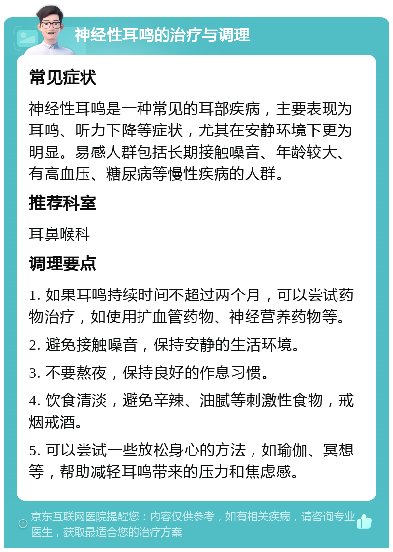 神经性耳鸣的治疗与调理 常见症状 神经性耳鸣是一种常见的耳部疾病，主要表现为耳鸣、听力下降等症状，尤其在安静环境下更为明显。易感人群包括长期接触噪音、年龄较大、有高血压、糖尿病等慢性疾病的人群。 推荐科室 耳鼻喉科 调理要点 1. 如果耳鸣持续时间不超过两个月，可以尝试药物治疗，如使用扩血管药物、神经营养药物等。 2. 避免接触噪音，保持安静的生活环境。 3. 不要熬夜，保持良好的作息习惯。 4. 饮食清淡，避免辛辣、油腻等刺激性食物，戒烟戒酒。 5. 可以尝试一些放松身心的方法，如瑜伽、冥想等，帮助减轻耳鸣带来的压力和焦虑感。