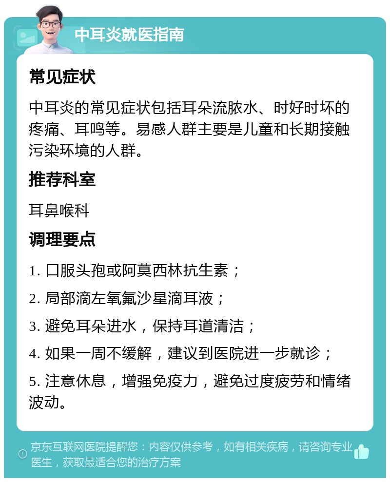 中耳炎就医指南 常见症状 中耳炎的常见症状包括耳朵流脓水、时好时坏的疼痛、耳鸣等。易感人群主要是儿童和长期接触污染环境的人群。 推荐科室 耳鼻喉科 调理要点 1. 口服头孢或阿莫西林抗生素； 2. 局部滴左氧氟沙星滴耳液； 3. 避免耳朵进水，保持耳道清洁； 4. 如果一周不缓解，建议到医院进一步就诊； 5. 注意休息，增强免疫力，避免过度疲劳和情绪波动。