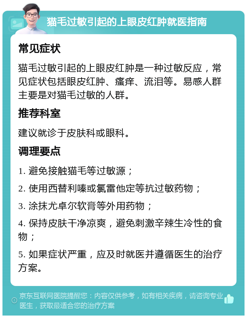 猫毛过敏引起的上眼皮红肿就医指南 常见症状 猫毛过敏引起的上眼皮红肿是一种过敏反应，常见症状包括眼皮红肿、瘙痒、流泪等。易感人群主要是对猫毛过敏的人群。 推荐科室 建议就诊于皮肤科或眼科。 调理要点 1. 避免接触猫毛等过敏源； 2. 使用西替利嗪或氯雷他定等抗过敏药物； 3. 涂抹尤卓尔软膏等外用药物； 4. 保持皮肤干净凉爽，避免刺激辛辣生冷性的食物； 5. 如果症状严重，应及时就医并遵循医生的治疗方案。