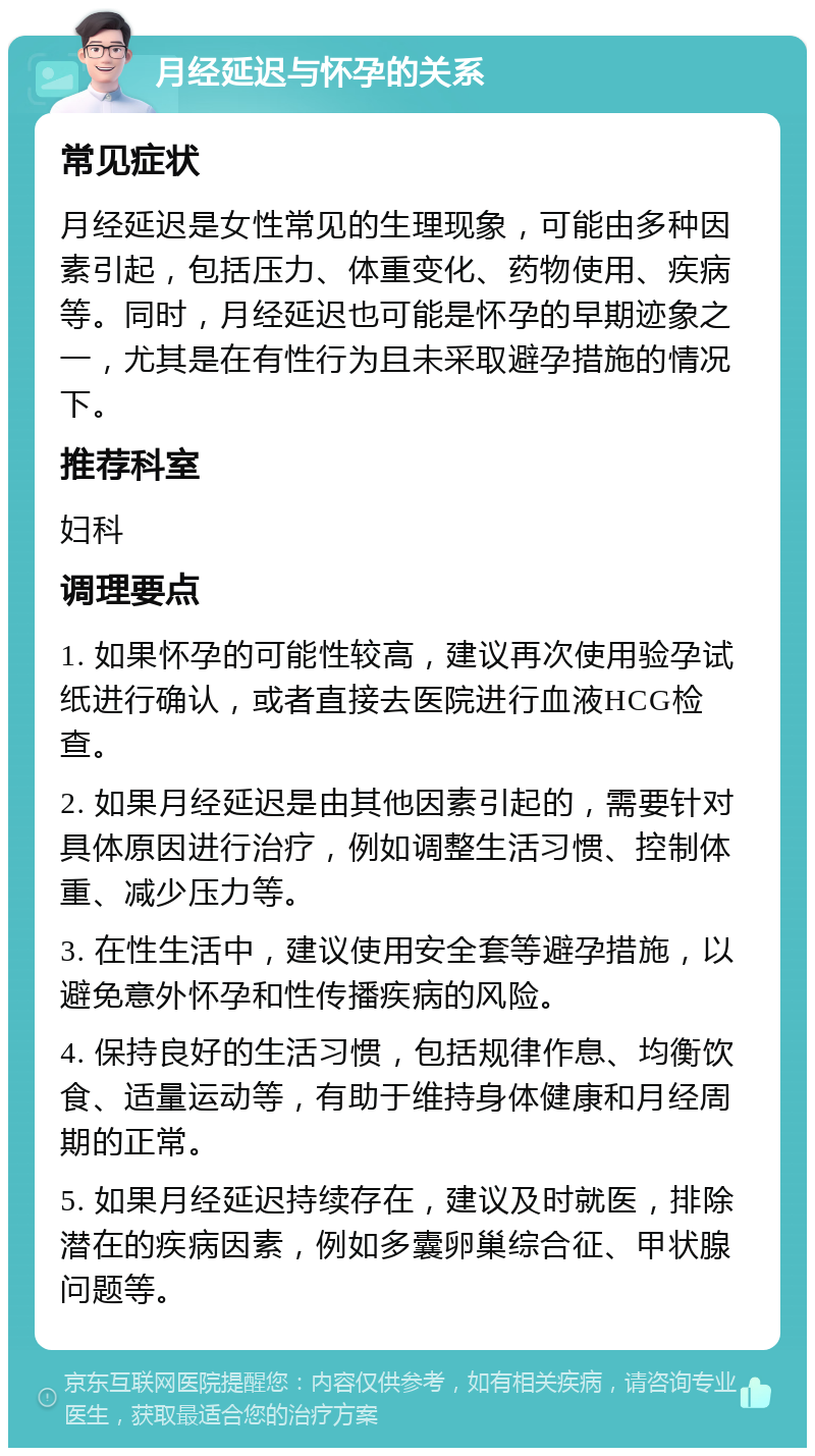 月经延迟与怀孕的关系 常见症状 月经延迟是女性常见的生理现象，可能由多种因素引起，包括压力、体重变化、药物使用、疾病等。同时，月经延迟也可能是怀孕的早期迹象之一，尤其是在有性行为且未采取避孕措施的情况下。 推荐科室 妇科 调理要点 1. 如果怀孕的可能性较高，建议再次使用验孕试纸进行确认，或者直接去医院进行血液HCG检查。 2. 如果月经延迟是由其他因素引起的，需要针对具体原因进行治疗，例如调整生活习惯、控制体重、减少压力等。 3. 在性生活中，建议使用安全套等避孕措施，以避免意外怀孕和性传播疾病的风险。 4. 保持良好的生活习惯，包括规律作息、均衡饮食、适量运动等，有助于维持身体健康和月经周期的正常。 5. 如果月经延迟持续存在，建议及时就医，排除潜在的疾病因素，例如多囊卵巢综合征、甲状腺问题等。