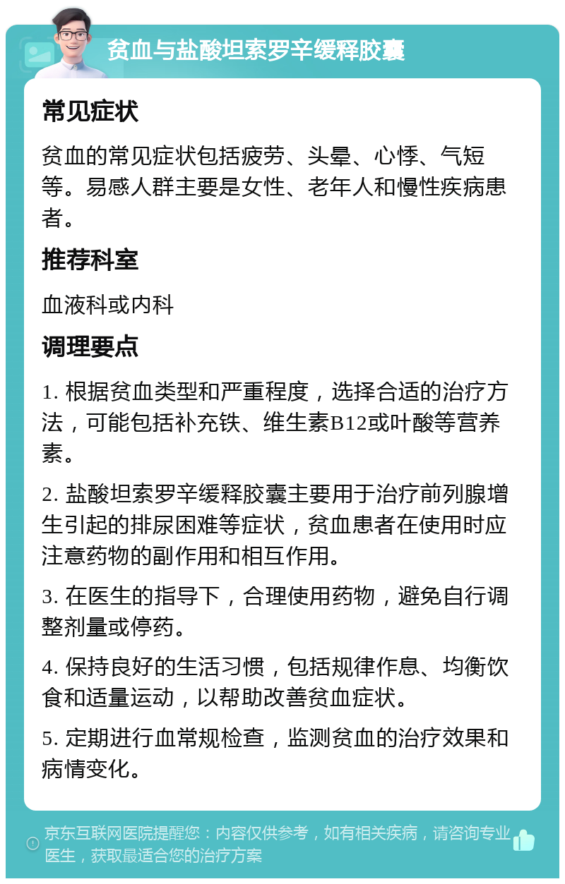 贫血与盐酸坦索罗辛缓释胶囊 常见症状 贫血的常见症状包括疲劳、头晕、心悸、气短等。易感人群主要是女性、老年人和慢性疾病患者。 推荐科室 血液科或内科 调理要点 1. 根据贫血类型和严重程度，选择合适的治疗方法，可能包括补充铁、维生素B12或叶酸等营养素。 2. 盐酸坦索罗辛缓释胶囊主要用于治疗前列腺增生引起的排尿困难等症状，贫血患者在使用时应注意药物的副作用和相互作用。 3. 在医生的指导下，合理使用药物，避免自行调整剂量或停药。 4. 保持良好的生活习惯，包括规律作息、均衡饮食和适量运动，以帮助改善贫血症状。 5. 定期进行血常规检查，监测贫血的治疗效果和病情变化。