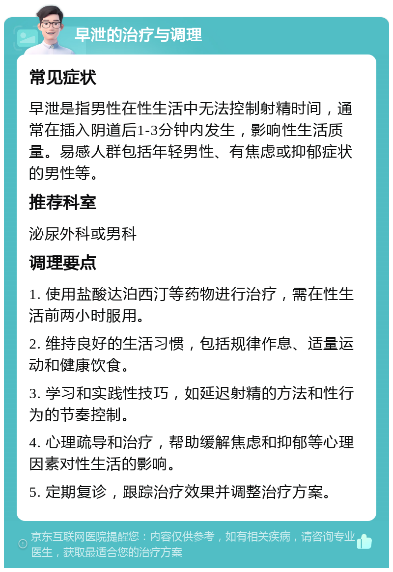 早泄的治疗与调理 常见症状 早泄是指男性在性生活中无法控制射精时间，通常在插入阴道后1-3分钟内发生，影响性生活质量。易感人群包括年轻男性、有焦虑或抑郁症状的男性等。 推荐科室 泌尿外科或男科 调理要点 1. 使用盐酸达泊西汀等药物进行治疗，需在性生活前两小时服用。 2. 维持良好的生活习惯，包括规律作息、适量运动和健康饮食。 3. 学习和实践性技巧，如延迟射精的方法和性行为的节奏控制。 4. 心理疏导和治疗，帮助缓解焦虑和抑郁等心理因素对性生活的影响。 5. 定期复诊，跟踪治疗效果并调整治疗方案。