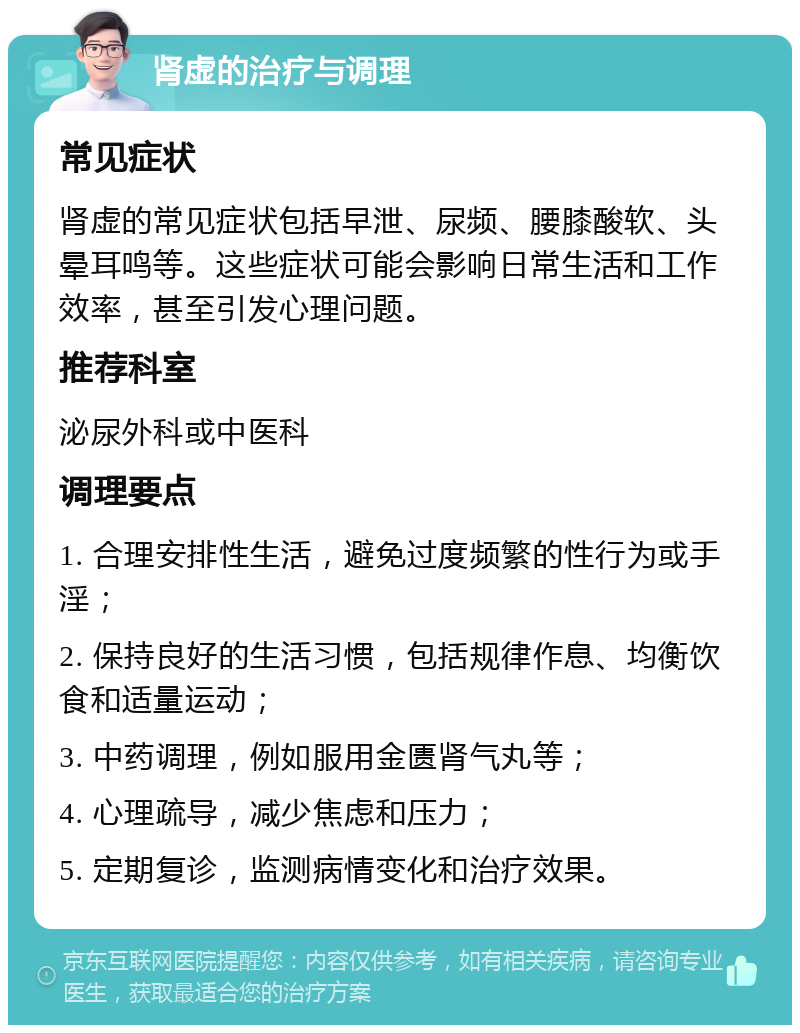 肾虚的治疗与调理 常见症状 肾虚的常见症状包括早泄、尿频、腰膝酸软、头晕耳鸣等。这些症状可能会影响日常生活和工作效率，甚至引发心理问题。 推荐科室 泌尿外科或中医科 调理要点 1. 合理安排性生活，避免过度频繁的性行为或手淫； 2. 保持良好的生活习惯，包括规律作息、均衡饮食和适量运动； 3. 中药调理，例如服用金匮肾气丸等； 4. 心理疏导，减少焦虑和压力； 5. 定期复诊，监测病情变化和治疗效果。