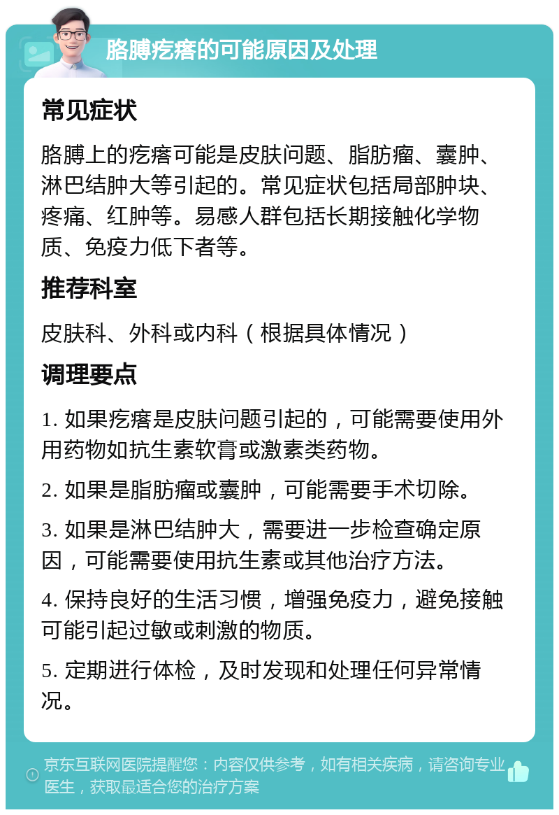 胳膊疙瘩的可能原因及处理 常见症状 胳膊上的疙瘩可能是皮肤问题、脂肪瘤、囊肿、淋巴结肿大等引起的。常见症状包括局部肿块、疼痛、红肿等。易感人群包括长期接触化学物质、免疫力低下者等。 推荐科室 皮肤科、外科或内科（根据具体情况） 调理要点 1. 如果疙瘩是皮肤问题引起的，可能需要使用外用药物如抗生素软膏或激素类药物。 2. 如果是脂肪瘤或囊肿，可能需要手术切除。 3. 如果是淋巴结肿大，需要进一步检查确定原因，可能需要使用抗生素或其他治疗方法。 4. 保持良好的生活习惯，增强免疫力，避免接触可能引起过敏或刺激的物质。 5. 定期进行体检，及时发现和处理任何异常情况。