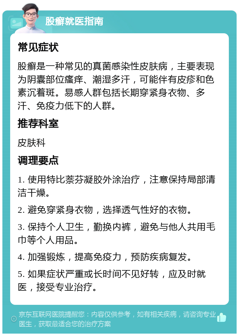 股癣就医指南 常见症状 股癣是一种常见的真菌感染性皮肤病，主要表现为阴囊部位瘙痒、潮湿多汗，可能伴有皮疹和色素沉着斑。易感人群包括长期穿紧身衣物、多汗、免疫力低下的人群。 推荐科室 皮肤科 调理要点 1. 使用特比萘芬凝胶外涂治疗，注意保持局部清洁干燥。 2. 避免穿紧身衣物，选择透气性好的衣物。 3. 保持个人卫生，勤换内裤，避免与他人共用毛巾等个人用品。 4. 加强锻炼，提高免疫力，预防疾病复发。 5. 如果症状严重或长时间不见好转，应及时就医，接受专业治疗。