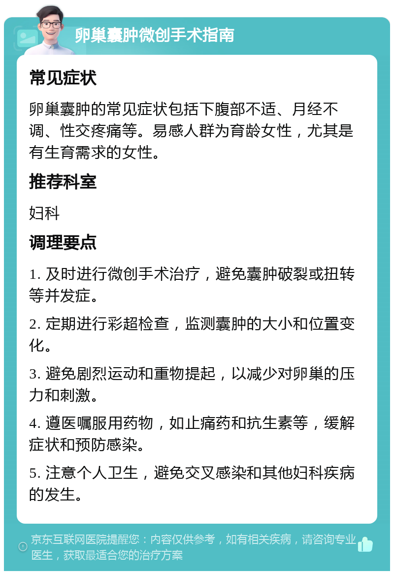 卵巢囊肿微创手术指南 常见症状 卵巢囊肿的常见症状包括下腹部不适、月经不调、性交疼痛等。易感人群为育龄女性，尤其是有生育需求的女性。 推荐科室 妇科 调理要点 1. 及时进行微创手术治疗，避免囊肿破裂或扭转等并发症。 2. 定期进行彩超检查，监测囊肿的大小和位置变化。 3. 避免剧烈运动和重物提起，以减少对卵巢的压力和刺激。 4. 遵医嘱服用药物，如止痛药和抗生素等，缓解症状和预防感染。 5. 注意个人卫生，避免交叉感染和其他妇科疾病的发生。