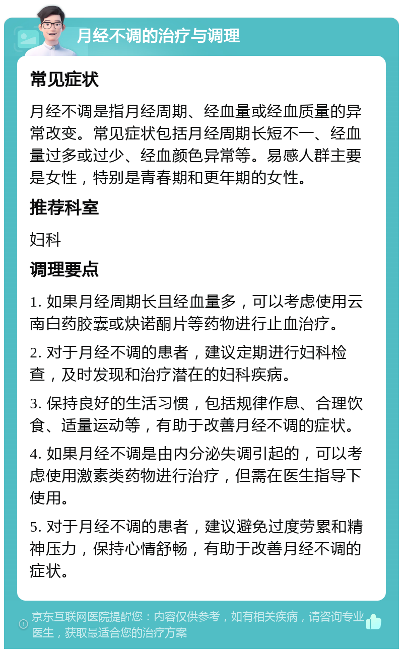 月经不调的治疗与调理 常见症状 月经不调是指月经周期、经血量或经血质量的异常改变。常见症状包括月经周期长短不一、经血量过多或过少、经血颜色异常等。易感人群主要是女性，特别是青春期和更年期的女性。 推荐科室 妇科 调理要点 1. 如果月经周期长且经血量多，可以考虑使用云南白药胶囊或炔诺酮片等药物进行止血治疗。 2. 对于月经不调的患者，建议定期进行妇科检查，及时发现和治疗潜在的妇科疾病。 3. 保持良好的生活习惯，包括规律作息、合理饮食、适量运动等，有助于改善月经不调的症状。 4. 如果月经不调是由内分泌失调引起的，可以考虑使用激素类药物进行治疗，但需在医生指导下使用。 5. 对于月经不调的患者，建议避免过度劳累和精神压力，保持心情舒畅，有助于改善月经不调的症状。