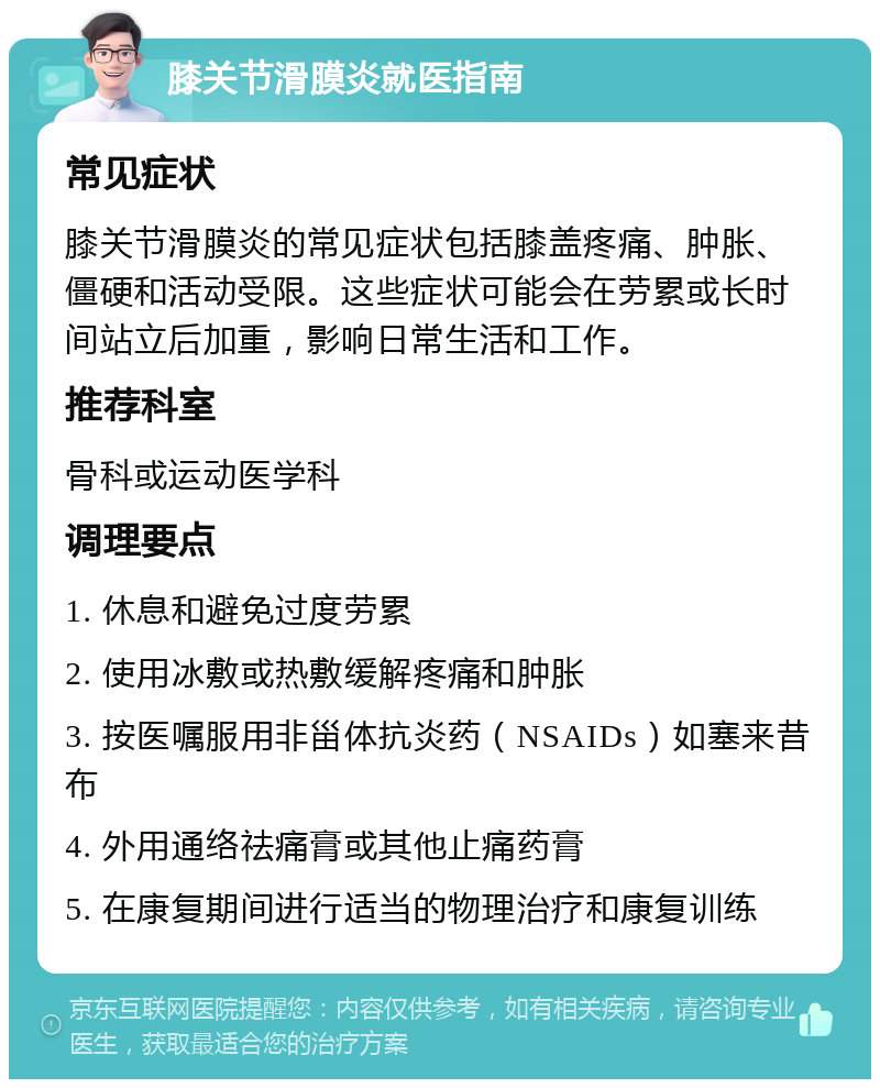 膝关节滑膜炎就医指南 常见症状 膝关节滑膜炎的常见症状包括膝盖疼痛、肿胀、僵硬和活动受限。这些症状可能会在劳累或长时间站立后加重，影响日常生活和工作。 推荐科室 骨科或运动医学科 调理要点 1. 休息和避免过度劳累 2. 使用冰敷或热敷缓解疼痛和肿胀 3. 按医嘱服用非甾体抗炎药（NSAIDs）如塞来昔布 4. 外用通络祛痛膏或其他止痛药膏 5. 在康复期间进行适当的物理治疗和康复训练