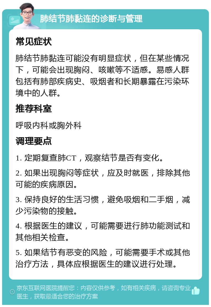 肺结节肺黏连的诊断与管理 常见症状 肺结节肺黏连可能没有明显症状，但在某些情况下，可能会出现胸闷、咳嗽等不适感。易感人群包括有肺部疾病史、吸烟者和长期暴露在污染环境中的人群。 推荐科室 呼吸内科或胸外科 调理要点 1. 定期复查肺CT，观察结节是否有变化。 2. 如果出现胸闷等症状，应及时就医，排除其他可能的疾病原因。 3. 保持良好的生活习惯，避免吸烟和二手烟，减少污染物的接触。 4. 根据医生的建议，可能需要进行肺功能测试和其他相关检查。 5. 如果结节有恶变的风险，可能需要手术或其他治疗方法，具体应根据医生的建议进行处理。