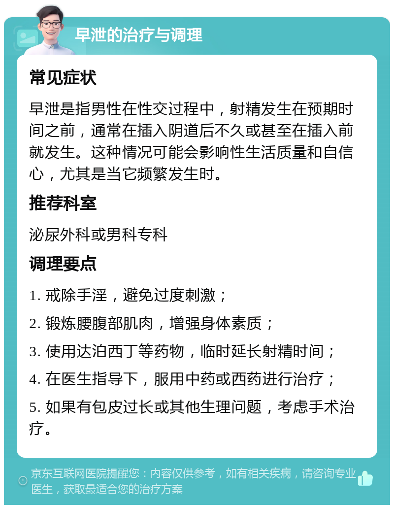 早泄的治疗与调理 常见症状 早泄是指男性在性交过程中，射精发生在预期时间之前，通常在插入阴道后不久或甚至在插入前就发生。这种情况可能会影响性生活质量和自信心，尤其是当它频繁发生时。 推荐科室 泌尿外科或男科专科 调理要点 1. 戒除手淫，避免过度刺激； 2. 锻炼腰腹部肌肉，增强身体素质； 3. 使用达泊西丁等药物，临时延长射精时间； 4. 在医生指导下，服用中药或西药进行治疗； 5. 如果有包皮过长或其他生理问题，考虑手术治疗。