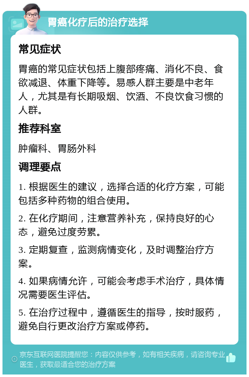 胃癌化疗后的治疗选择 常见症状 胃癌的常见症状包括上腹部疼痛、消化不良、食欲减退、体重下降等。易感人群主要是中老年人，尤其是有长期吸烟、饮酒、不良饮食习惯的人群。 推荐科室 肿瘤科、胃肠外科 调理要点 1. 根据医生的建议，选择合适的化疗方案，可能包括多种药物的组合使用。 2. 在化疗期间，注意营养补充，保持良好的心态，避免过度劳累。 3. 定期复查，监测病情变化，及时调整治疗方案。 4. 如果病情允许，可能会考虑手术治疗，具体情况需要医生评估。 5. 在治疗过程中，遵循医生的指导，按时服药，避免自行更改治疗方案或停药。