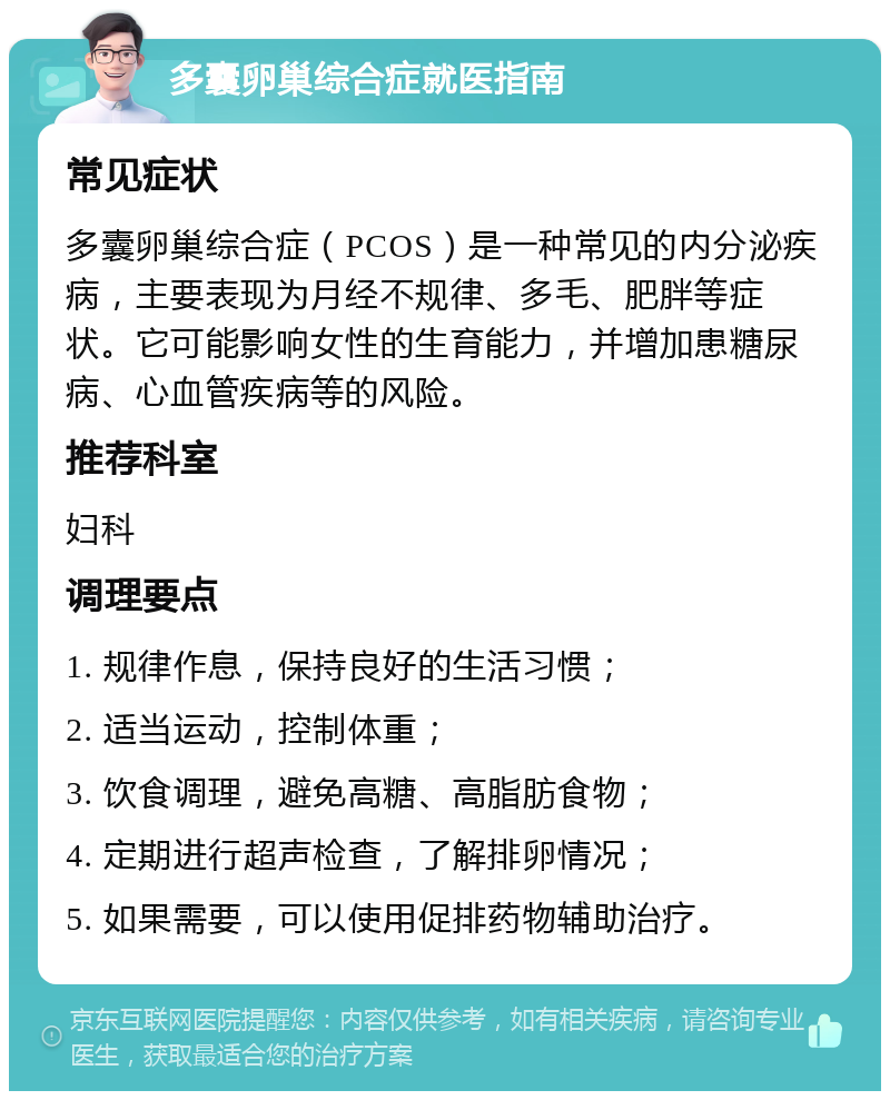 多囊卵巢综合症就医指南 常见症状 多囊卵巢综合症（PCOS）是一种常见的内分泌疾病，主要表现为月经不规律、多毛、肥胖等症状。它可能影响女性的生育能力，并增加患糖尿病、心血管疾病等的风险。 推荐科室 妇科 调理要点 1. 规律作息，保持良好的生活习惯； 2. 适当运动，控制体重； 3. 饮食调理，避免高糖、高脂肪食物； 4. 定期进行超声检查，了解排卵情况； 5. 如果需要，可以使用促排药物辅助治疗。