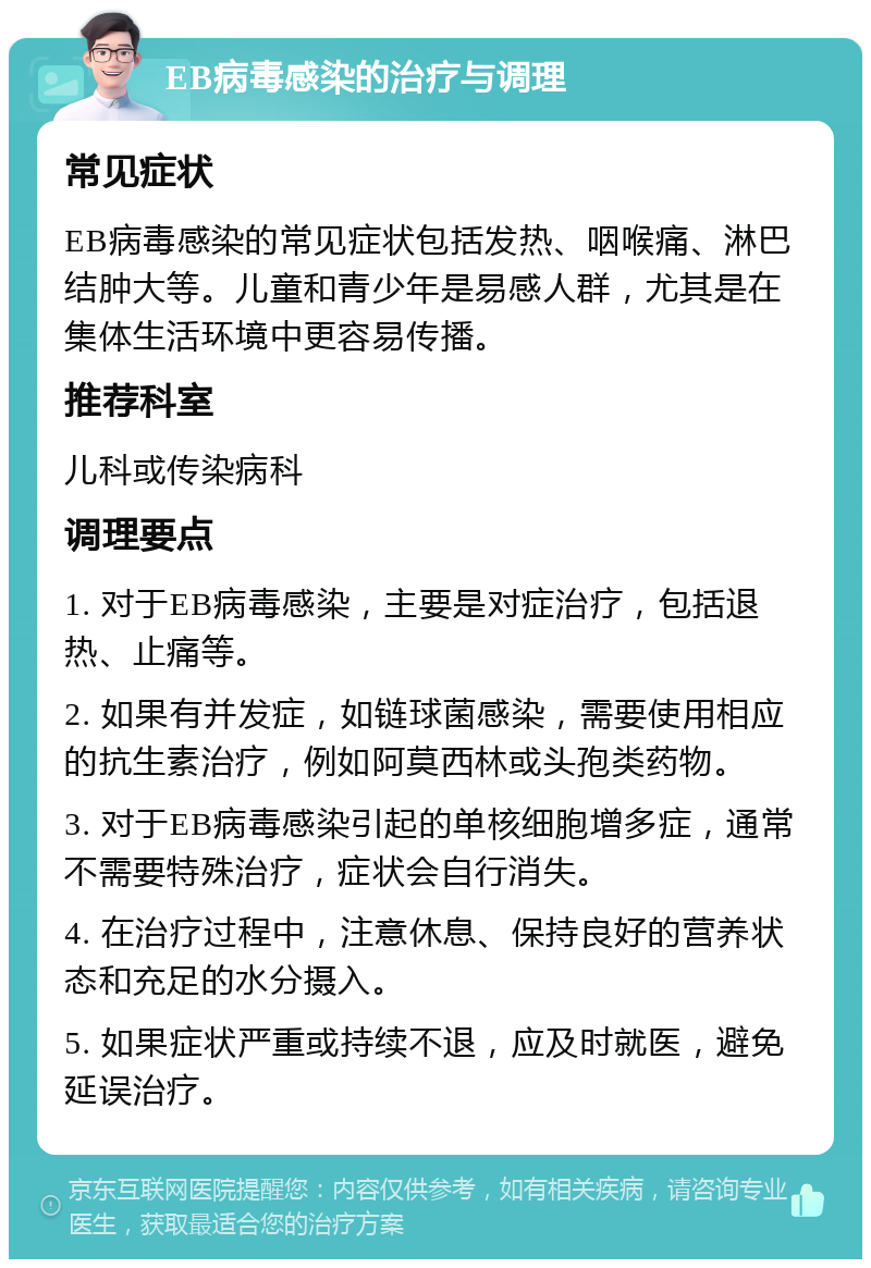 EB病毒感染的治疗与调理 常见症状 EB病毒感染的常见症状包括发热、咽喉痛、淋巴结肿大等。儿童和青少年是易感人群，尤其是在集体生活环境中更容易传播。 推荐科室 儿科或传染病科 调理要点 1. 对于EB病毒感染，主要是对症治疗，包括退热、止痛等。 2. 如果有并发症，如链球菌感染，需要使用相应的抗生素治疗，例如阿莫西林或头孢类药物。 3. 对于EB病毒感染引起的单核细胞增多症，通常不需要特殊治疗，症状会自行消失。 4. 在治疗过程中，注意休息、保持良好的营养状态和充足的水分摄入。 5. 如果症状严重或持续不退，应及时就医，避免延误治疗。