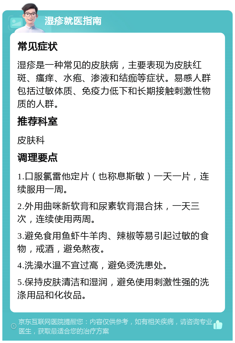 湿疹就医指南 常见症状 湿疹是一种常见的皮肤病，主要表现为皮肤红斑、瘙痒、水疱、渗液和结痂等症状。易感人群包括过敏体质、免疫力低下和长期接触刺激性物质的人群。 推荐科室 皮肤科 调理要点 1.口服氯雷他定片（也称息斯敏）一天一片，连续服用一周。 2.外用曲咪新软膏和尿素软膏混合抹，一天三次，连续使用两周。 3.避免食用鱼虾牛羊肉、辣椒等易引起过敏的食物，戒酒，避免熬夜。 4.洗澡水温不宜过高，避免烫洗患处。 5.保持皮肤清洁和湿润，避免使用刺激性强的洗涤用品和化妆品。