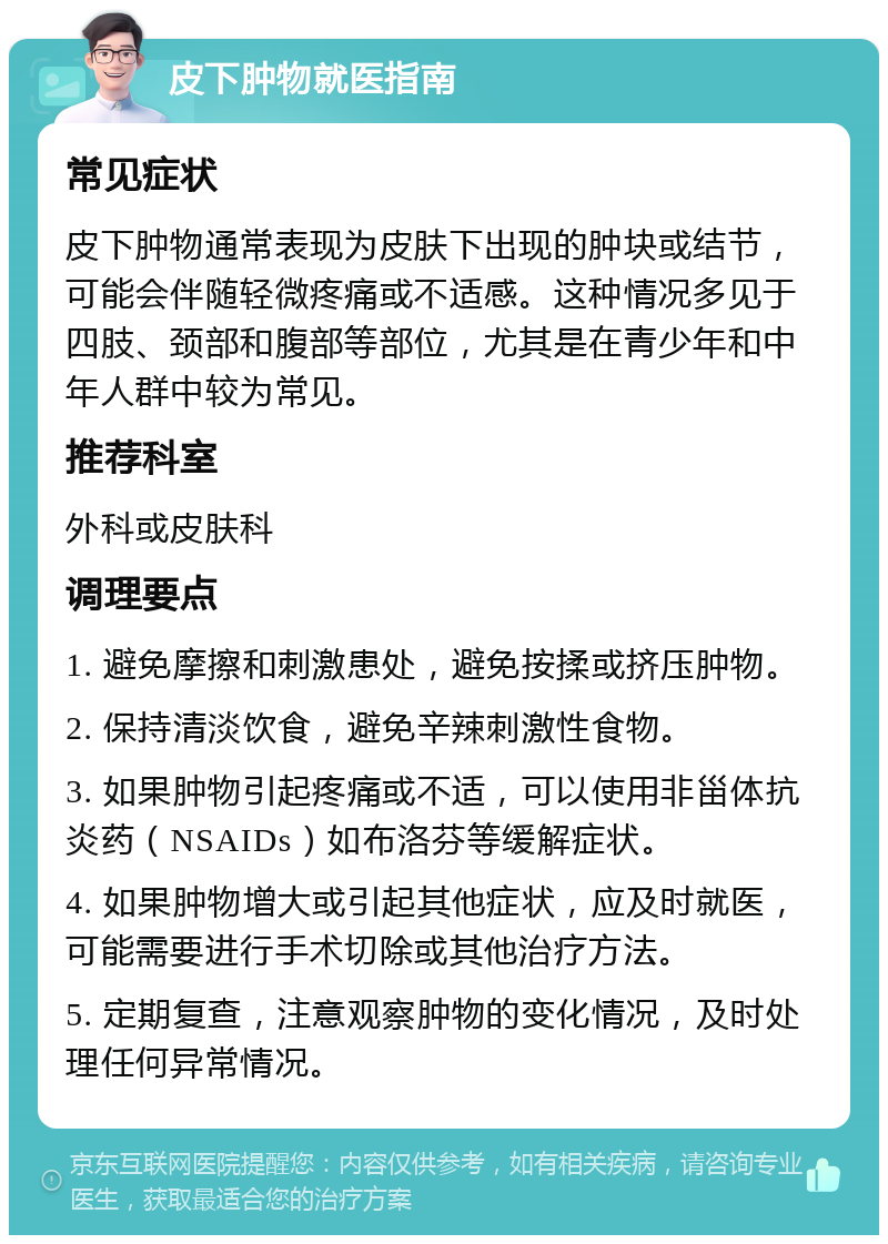 皮下肿物就医指南 常见症状 皮下肿物通常表现为皮肤下出现的肿块或结节，可能会伴随轻微疼痛或不适感。这种情况多见于四肢、颈部和腹部等部位，尤其是在青少年和中年人群中较为常见。 推荐科室 外科或皮肤科 调理要点 1. 避免摩擦和刺激患处，避免按揉或挤压肿物。 2. 保持清淡饮食，避免辛辣刺激性食物。 3. 如果肿物引起疼痛或不适，可以使用非甾体抗炎药（NSAIDs）如布洛芬等缓解症状。 4. 如果肿物增大或引起其他症状，应及时就医，可能需要进行手术切除或其他治疗方法。 5. 定期复查，注意观察肿物的变化情况，及时处理任何异常情况。