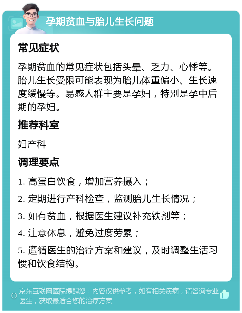 孕期贫血与胎儿生长问题 常见症状 孕期贫血的常见症状包括头晕、乏力、心悸等。胎儿生长受限可能表现为胎儿体重偏小、生长速度缓慢等。易感人群主要是孕妇，特别是孕中后期的孕妇。 推荐科室 妇产科 调理要点 1. 高蛋白饮食，增加营养摄入； 2. 定期进行产科检查，监测胎儿生长情况； 3. 如有贫血，根据医生建议补充铁剂等； 4. 注意休息，避免过度劳累； 5. 遵循医生的治疗方案和建议，及时调整生活习惯和饮食结构。