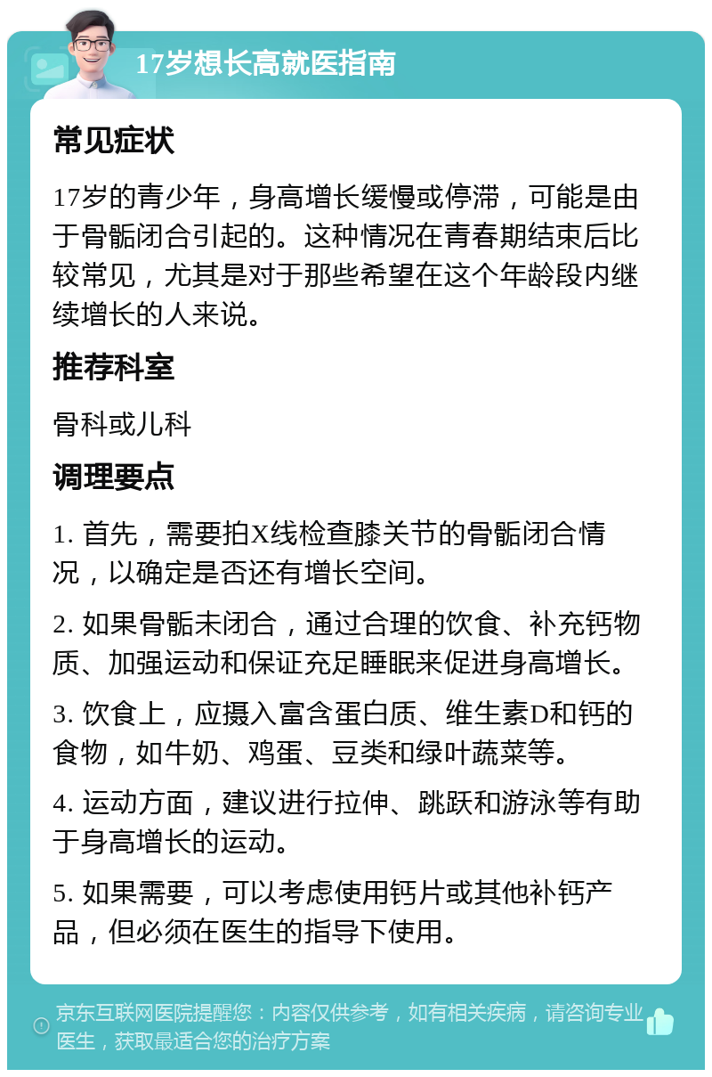 17岁想长高就医指南 常见症状 17岁的青少年，身高增长缓慢或停滞，可能是由于骨骺闭合引起的。这种情况在青春期结束后比较常见，尤其是对于那些希望在这个年龄段内继续增长的人来说。 推荐科室 骨科或儿科 调理要点 1. 首先，需要拍X线检查膝关节的骨骺闭合情况，以确定是否还有增长空间。 2. 如果骨骺未闭合，通过合理的饮食、补充钙物质、加强运动和保证充足睡眠来促进身高增长。 3. 饮食上，应摄入富含蛋白质、维生素D和钙的食物，如牛奶、鸡蛋、豆类和绿叶蔬菜等。 4. 运动方面，建议进行拉伸、跳跃和游泳等有助于身高增长的运动。 5. 如果需要，可以考虑使用钙片或其他补钙产品，但必须在医生的指导下使用。