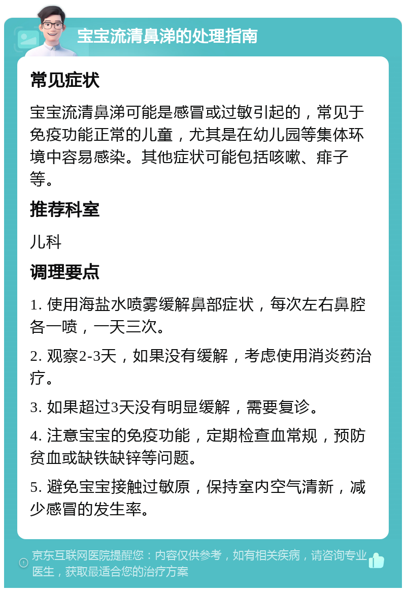 宝宝流清鼻涕的处理指南 常见症状 宝宝流清鼻涕可能是感冒或过敏引起的，常见于免疫功能正常的儿童，尤其是在幼儿园等集体环境中容易感染。其他症状可能包括咳嗽、痱子等。 推荐科室 儿科 调理要点 1. 使用海盐水喷雾缓解鼻部症状，每次左右鼻腔各一喷，一天三次。 2. 观察2-3天，如果没有缓解，考虑使用消炎药治疗。 3. 如果超过3天没有明显缓解，需要复诊。 4. 注意宝宝的免疫功能，定期检查血常规，预防贫血或缺铁缺锌等问题。 5. 避免宝宝接触过敏原，保持室内空气清新，减少感冒的发生率。