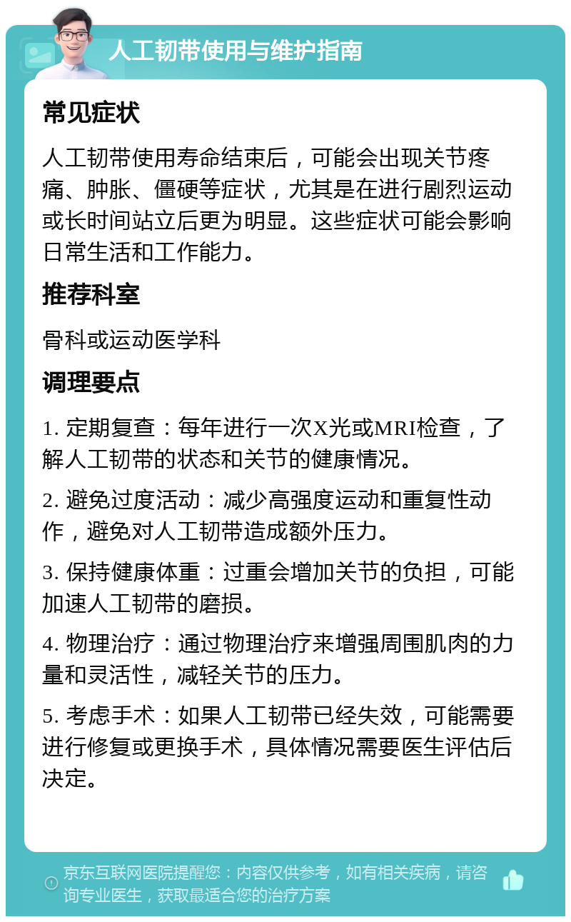 人工韧带使用与维护指南 常见症状 人工韧带使用寿命结束后，可能会出现关节疼痛、肿胀、僵硬等症状，尤其是在进行剧烈运动或长时间站立后更为明显。这些症状可能会影响日常生活和工作能力。 推荐科室 骨科或运动医学科 调理要点 1. 定期复查：每年进行一次X光或MRI检查，了解人工韧带的状态和关节的健康情况。 2. 避免过度活动：减少高强度运动和重复性动作，避免对人工韧带造成额外压力。 3. 保持健康体重：过重会增加关节的负担，可能加速人工韧带的磨损。 4. 物理治疗：通过物理治疗来增强周围肌肉的力量和灵活性，减轻关节的压力。 5. 考虑手术：如果人工韧带已经失效，可能需要进行修复或更换手术，具体情况需要医生评估后决定。