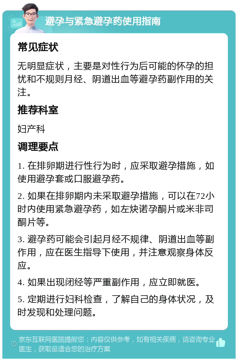 避孕与紧急避孕药使用指南 常见症状 无明显症状，主要是对性行为后可能的怀孕的担忧和不规则月经、阴道出血等避孕药副作用的关注。 推荐科室 妇产科 调理要点 1. 在排卵期进行性行为时，应采取避孕措施，如使用避孕套或口服避孕药。 2. 如果在排卵期内未采取避孕措施，可以在72小时内使用紧急避孕药，如左炔诺孕酮片或米非司酮片等。 3. 避孕药可能会引起月经不规律、阴道出血等副作用，应在医生指导下使用，并注意观察身体反应。 4. 如果出现闭经等严重副作用，应立即就医。 5. 定期进行妇科检查，了解自己的身体状况，及时发现和处理问题。