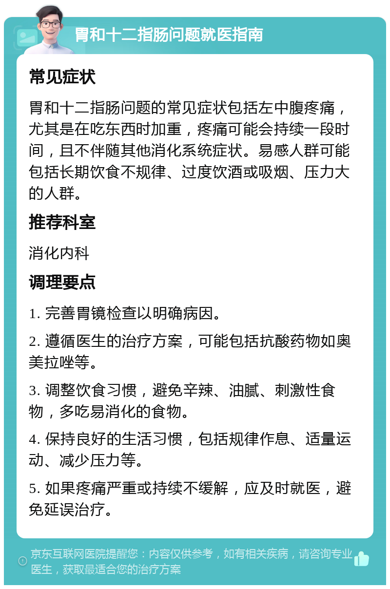 胃和十二指肠问题就医指南 常见症状 胃和十二指肠问题的常见症状包括左中腹疼痛，尤其是在吃东西时加重，疼痛可能会持续一段时间，且不伴随其他消化系统症状。易感人群可能包括长期饮食不规律、过度饮酒或吸烟、压力大的人群。 推荐科室 消化内科 调理要点 1. 完善胃镜检查以明确病因。 2. 遵循医生的治疗方案，可能包括抗酸药物如奥美拉唑等。 3. 调整饮食习惯，避免辛辣、油腻、刺激性食物，多吃易消化的食物。 4. 保持良好的生活习惯，包括规律作息、适量运动、减少压力等。 5. 如果疼痛严重或持续不缓解，应及时就医，避免延误治疗。