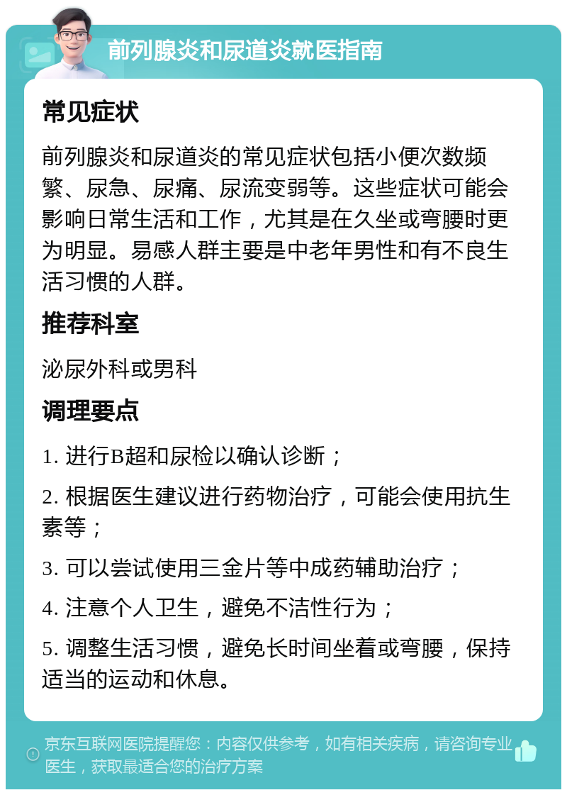 前列腺炎和尿道炎就医指南 常见症状 前列腺炎和尿道炎的常见症状包括小便次数频繁、尿急、尿痛、尿流变弱等。这些症状可能会影响日常生活和工作，尤其是在久坐或弯腰时更为明显。易感人群主要是中老年男性和有不良生活习惯的人群。 推荐科室 泌尿外科或男科 调理要点 1. 进行B超和尿检以确认诊断； 2. 根据医生建议进行药物治疗，可能会使用抗生素等； 3. 可以尝试使用三金片等中成药辅助治疗； 4. 注意个人卫生，避免不洁性行为； 5. 调整生活习惯，避免长时间坐着或弯腰，保持适当的运动和休息。