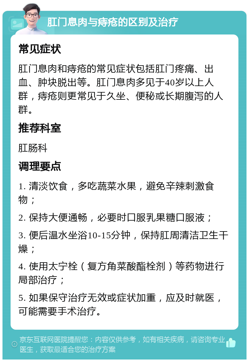 肛门息肉与痔疮的区别及治疗 常见症状 肛门息肉和痔疮的常见症状包括肛门疼痛、出血、肿块脱出等。肛门息肉多见于40岁以上人群，痔疮则更常见于久坐、便秘或长期腹泻的人群。 推荐科室 肛肠科 调理要点 1. 清淡饮食，多吃蔬菜水果，避免辛辣刺激食物； 2. 保持大便通畅，必要时口服乳果糖口服液； 3. 便后温水坐浴10-15分钟，保持肛周清洁卫生干燥； 4. 使用太宁栓（复方角菜酸酯栓剂）等药物进行局部治疗； 5. 如果保守治疗无效或症状加重，应及时就医，可能需要手术治疗。