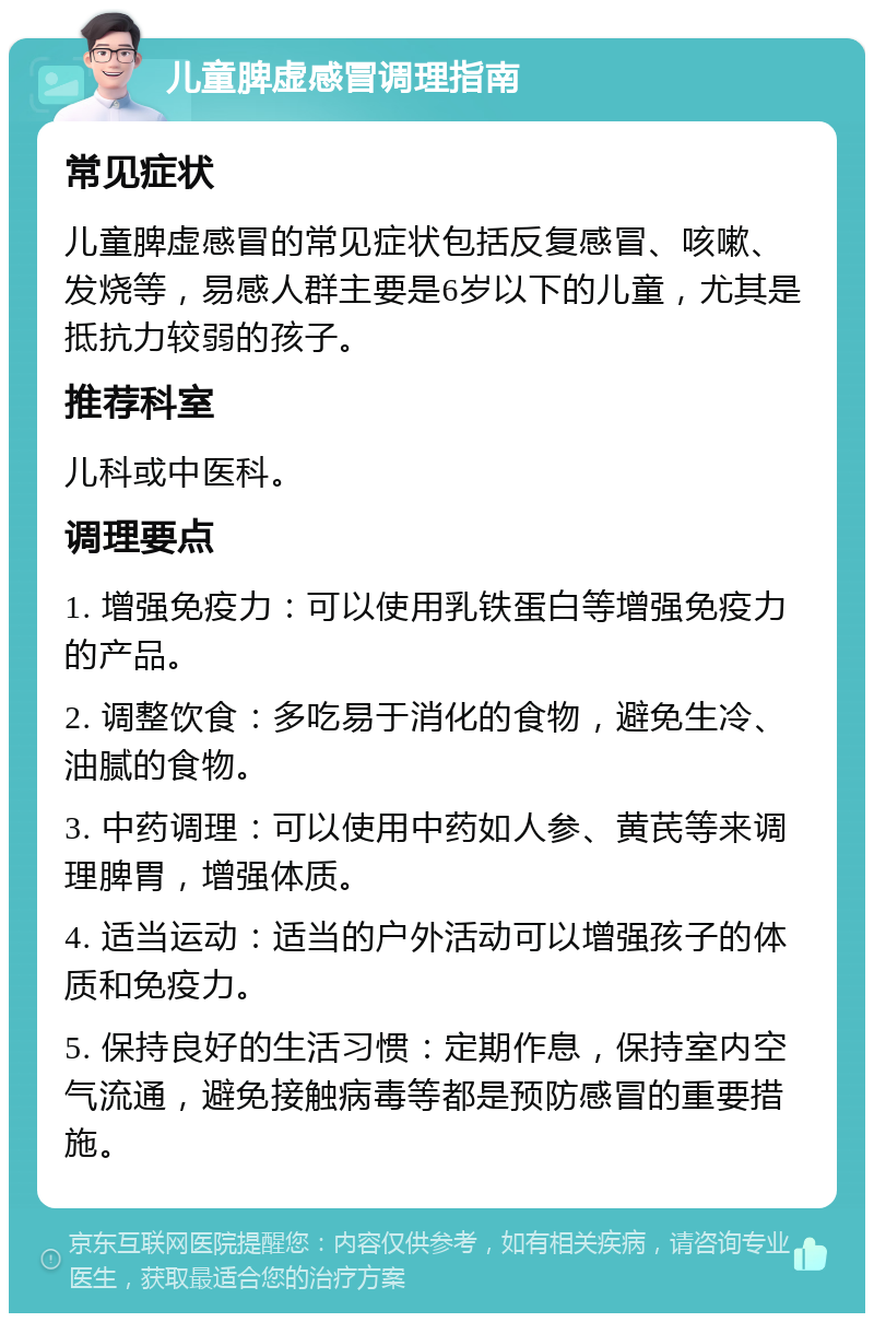 儿童脾虚感冒调理指南 常见症状 儿童脾虚感冒的常见症状包括反复感冒、咳嗽、发烧等，易感人群主要是6岁以下的儿童，尤其是抵抗力较弱的孩子。 推荐科室 儿科或中医科。 调理要点 1. 增强免疫力：可以使用乳铁蛋白等增强免疫力的产品。 2. 调整饮食：多吃易于消化的食物，避免生冷、油腻的食物。 3. 中药调理：可以使用中药如人参、黄芪等来调理脾胃，增强体质。 4. 适当运动：适当的户外活动可以增强孩子的体质和免疫力。 5. 保持良好的生活习惯：定期作息，保持室内空气流通，避免接触病毒等都是预防感冒的重要措施。