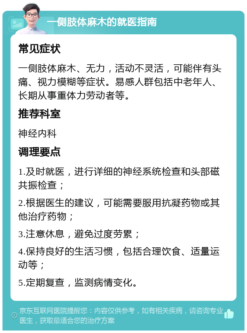 一侧肢体麻木的就医指南 常见症状 一侧肢体麻木、无力，活动不灵活，可能伴有头痛、视力模糊等症状。易感人群包括中老年人、长期从事重体力劳动者等。 推荐科室 神经内科 调理要点 1.及时就医，进行详细的神经系统检查和头部磁共振检查； 2.根据医生的建议，可能需要服用抗凝药物或其他治疗药物； 3.注意休息，避免过度劳累； 4.保持良好的生活习惯，包括合理饮食、适量运动等； 5.定期复查，监测病情变化。