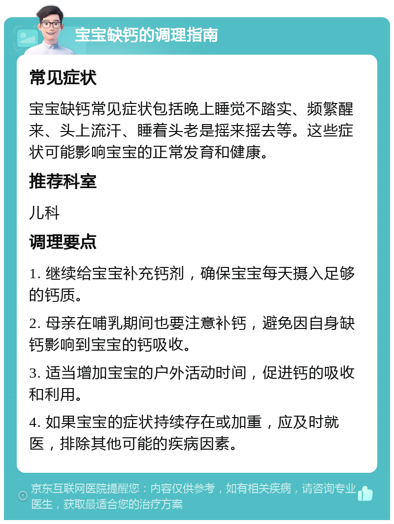 宝宝缺钙的调理指南 常见症状 宝宝缺钙常见症状包括晚上睡觉不踏实、频繁醒来、头上流汗、睡着头老是摇来摇去等。这些症状可能影响宝宝的正常发育和健康。 推荐科室 儿科 调理要点 1. 继续给宝宝补充钙剂，确保宝宝每天摄入足够的钙质。 2. 母亲在哺乳期间也要注意补钙，避免因自身缺钙影响到宝宝的钙吸收。 3. 适当增加宝宝的户外活动时间，促进钙的吸收和利用。 4. 如果宝宝的症状持续存在或加重，应及时就医，排除其他可能的疾病因素。