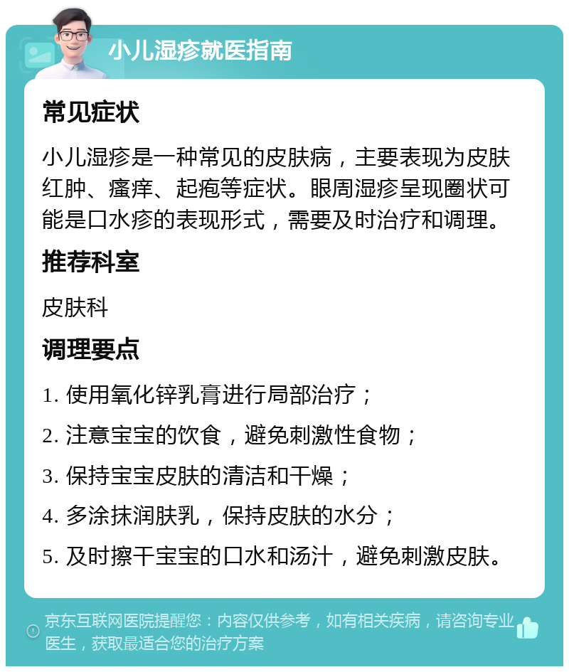 小儿湿疹就医指南 常见症状 小儿湿疹是一种常见的皮肤病，主要表现为皮肤红肿、瘙痒、起疱等症状。眼周湿疹呈现圈状可能是口水疹的表现形式，需要及时治疗和调理。 推荐科室 皮肤科 调理要点 1. 使用氧化锌乳膏进行局部治疗； 2. 注意宝宝的饮食，避免刺激性食物； 3. 保持宝宝皮肤的清洁和干燥； 4. 多涂抹润肤乳，保持皮肤的水分； 5. 及时擦干宝宝的口水和汤汁，避免刺激皮肤。