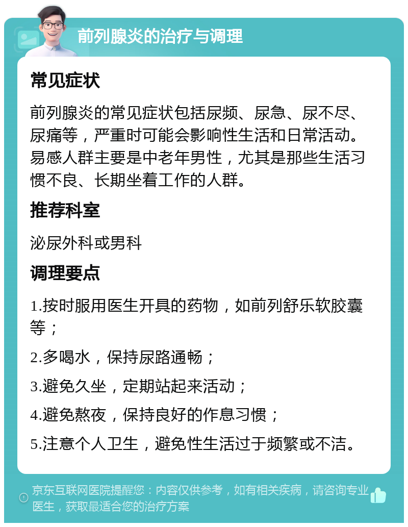 前列腺炎的治疗与调理 常见症状 前列腺炎的常见症状包括尿频、尿急、尿不尽、尿痛等，严重时可能会影响性生活和日常活动。易感人群主要是中老年男性，尤其是那些生活习惯不良、长期坐着工作的人群。 推荐科室 泌尿外科或男科 调理要点 1.按时服用医生开具的药物，如前列舒乐软胶囊等； 2.多喝水，保持尿路通畅； 3.避免久坐，定期站起来活动； 4.避免熬夜，保持良好的作息习惯； 5.注意个人卫生，避免性生活过于频繁或不洁。