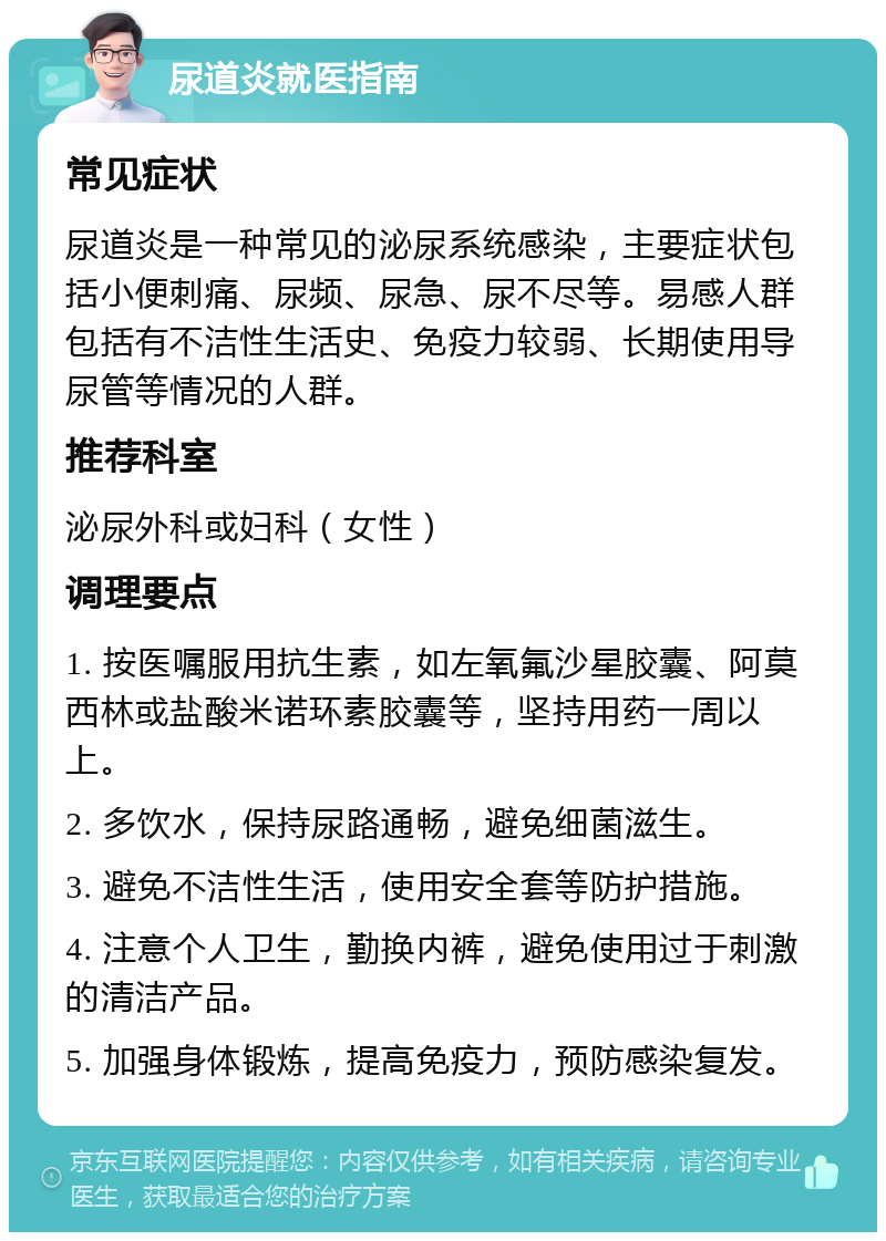 尿道炎就医指南 常见症状 尿道炎是一种常见的泌尿系统感染，主要症状包括小便刺痛、尿频、尿急、尿不尽等。易感人群包括有不洁性生活史、免疫力较弱、长期使用导尿管等情况的人群。 推荐科室 泌尿外科或妇科（女性） 调理要点 1. 按医嘱服用抗生素，如左氧氟沙星胶囊、阿莫西林或盐酸米诺环素胶囊等，坚持用药一周以上。 2. 多饮水，保持尿路通畅，避免细菌滋生。 3. 避免不洁性生活，使用安全套等防护措施。 4. 注意个人卫生，勤换内裤，避免使用过于刺激的清洁产品。 5. 加强身体锻炼，提高免疫力，预防感染复发。