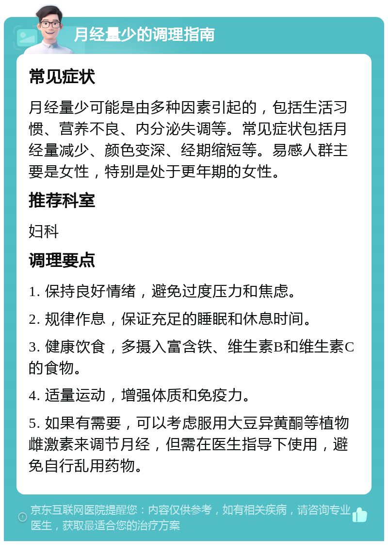 月经量少的调理指南 常见症状 月经量少可能是由多种因素引起的，包括生活习惯、营养不良、内分泌失调等。常见症状包括月经量减少、颜色变深、经期缩短等。易感人群主要是女性，特别是处于更年期的女性。 推荐科室 妇科 调理要点 1. 保持良好情绪，避免过度压力和焦虑。 2. 规律作息，保证充足的睡眠和休息时间。 3. 健康饮食，多摄入富含铁、维生素B和维生素C的食物。 4. 适量运动，增强体质和免疫力。 5. 如果有需要，可以考虑服用大豆异黄酮等植物雌激素来调节月经，但需在医生指导下使用，避免自行乱用药物。