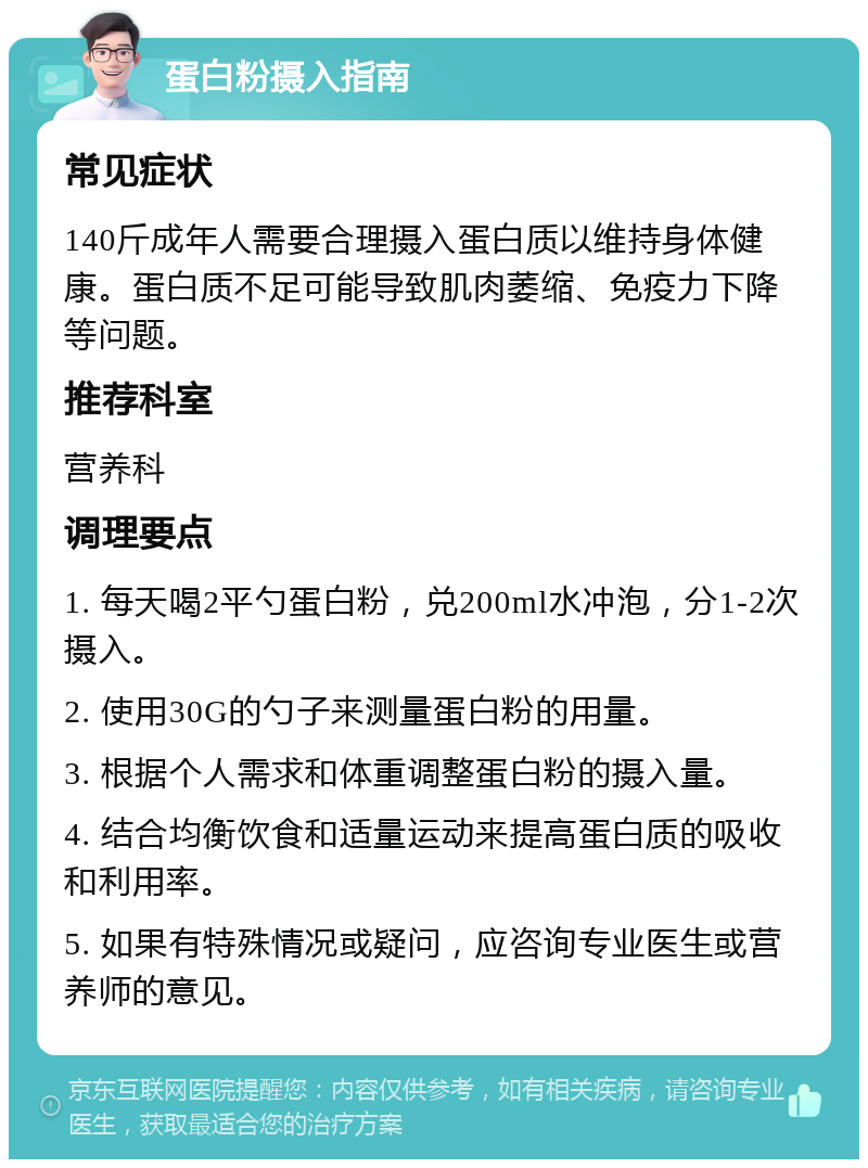 蛋白粉摄入指南 常见症状 140斤成年人需要合理摄入蛋白质以维持身体健康。蛋白质不足可能导致肌肉萎缩、免疫力下降等问题。 推荐科室 营养科 调理要点 1. 每天喝2平勺蛋白粉，兑200ml水冲泡，分1-2次摄入。 2. 使用30G的勺子来测量蛋白粉的用量。 3. 根据个人需求和体重调整蛋白粉的摄入量。 4. 结合均衡饮食和适量运动来提高蛋白质的吸收和利用率。 5. 如果有特殊情况或疑问，应咨询专业医生或营养师的意见。