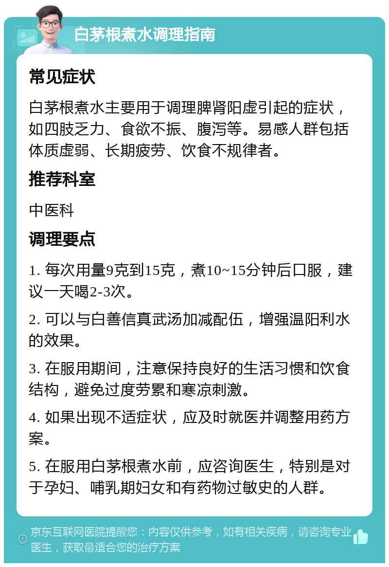 白茅根煮水调理指南 常见症状 白茅根煮水主要用于调理脾肾阳虚引起的症状，如四肢乏力、食欲不振、腹泻等。易感人群包括体质虚弱、长期疲劳、饮食不规律者。 推荐科室 中医科 调理要点 1. 每次用量9克到15克，煮10~15分钟后口服，建议一天喝2-3次。 2. 可以与白善信真武汤加减配伍，增强温阳利水的效果。 3. 在服用期间，注意保持良好的生活习惯和饮食结构，避免过度劳累和寒凉刺激。 4. 如果出现不适症状，应及时就医并调整用药方案。 5. 在服用白茅根煮水前，应咨询医生，特别是对于孕妇、哺乳期妇女和有药物过敏史的人群。