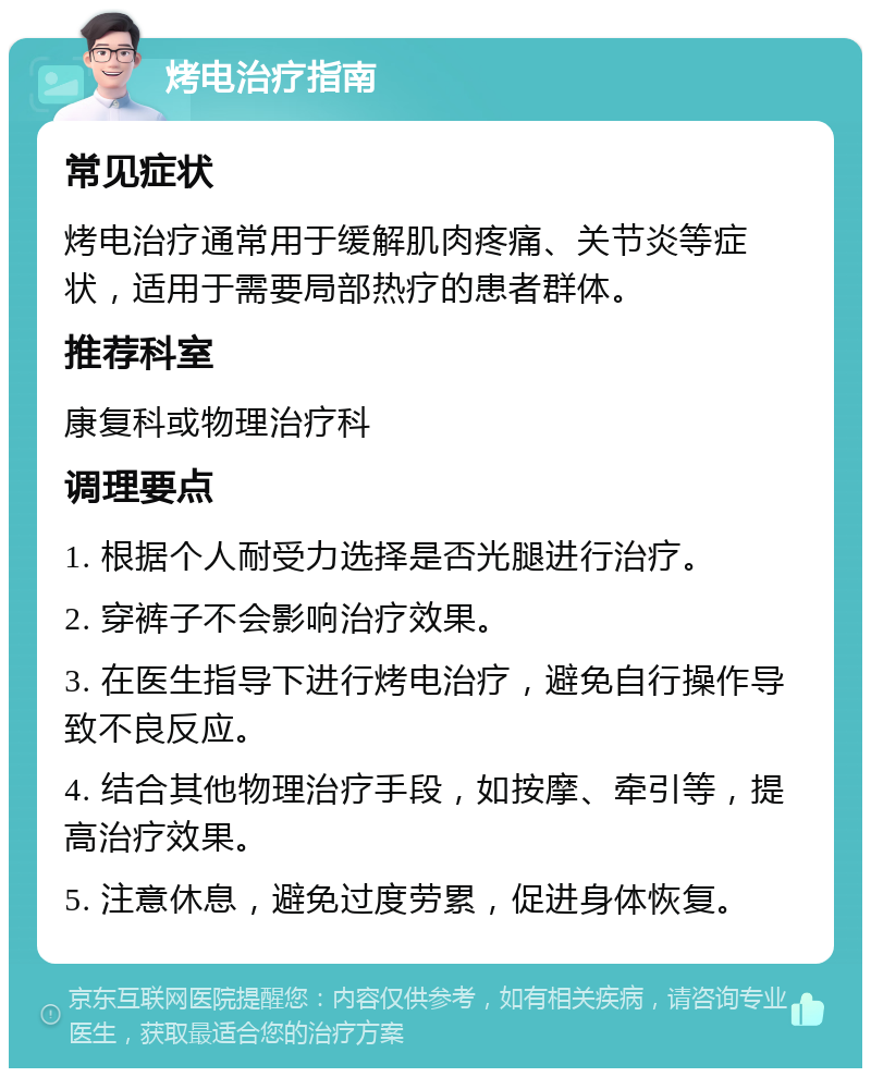 烤电治疗指南 常见症状 烤电治疗通常用于缓解肌肉疼痛、关节炎等症状，适用于需要局部热疗的患者群体。 推荐科室 康复科或物理治疗科 调理要点 1. 根据个人耐受力选择是否光腿进行治疗。 2. 穿裤子不会影响治疗效果。 3. 在医生指导下进行烤电治疗，避免自行操作导致不良反应。 4. 结合其他物理治疗手段，如按摩、牵引等，提高治疗效果。 5. 注意休息，避免过度劳累，促进身体恢复。