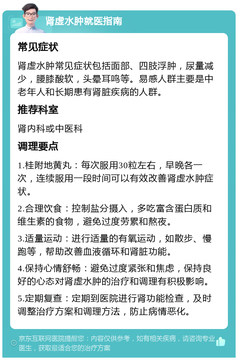 肾虚水肿就医指南 常见症状 肾虚水肿常见症状包括面部、四肢浮肿，尿量减少，腰膝酸软，头晕耳鸣等。易感人群主要是中老年人和长期患有肾脏疾病的人群。 推荐科室 肾内科或中医科 调理要点 1.桂附地黄丸：每次服用30粒左右，早晚各一次，连续服用一段时间可以有效改善肾虚水肿症状。 2.合理饮食：控制盐分摄入，多吃富含蛋白质和维生素的食物，避免过度劳累和熬夜。 3.适量运动：进行适量的有氧运动，如散步、慢跑等，帮助改善血液循环和肾脏功能。 4.保持心情舒畅：避免过度紧张和焦虑，保持良好的心态对肾虚水肿的治疗和调理有积极影响。 5.定期复查：定期到医院进行肾功能检查，及时调整治疗方案和调理方法，防止病情恶化。