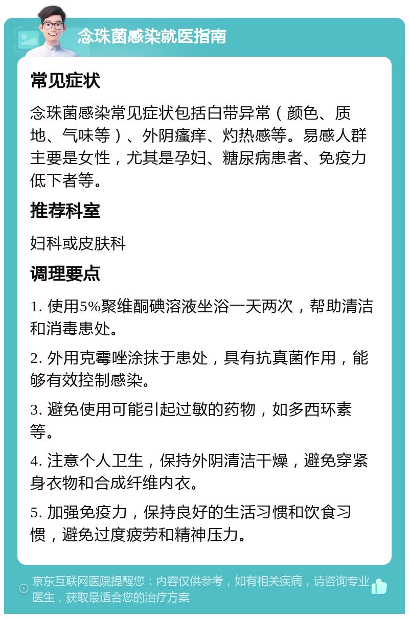 念珠菌感染就医指南 常见症状 念珠菌感染常见症状包括白带异常（颜色、质地、气味等）、外阴瘙痒、灼热感等。易感人群主要是女性，尤其是孕妇、糖尿病患者、免疫力低下者等。 推荐科室 妇科或皮肤科 调理要点 1. 使用5%聚维酮碘溶液坐浴一天两次，帮助清洁和消毒患处。 2. 外用克霉唑涂抹于患处，具有抗真菌作用，能够有效控制感染。 3. 避免使用可能引起过敏的药物，如多西环素等。 4. 注意个人卫生，保持外阴清洁干燥，避免穿紧身衣物和合成纤维内衣。 5. 加强免疫力，保持良好的生活习惯和饮食习惯，避免过度疲劳和精神压力。