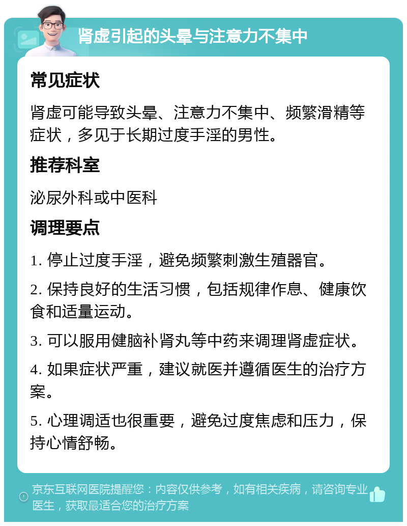 肾虚引起的头晕与注意力不集中 常见症状 肾虚可能导致头晕、注意力不集中、频繁滑精等症状，多见于长期过度手淫的男性。 推荐科室 泌尿外科或中医科 调理要点 1. 停止过度手淫，避免频繁刺激生殖器官。 2. 保持良好的生活习惯，包括规律作息、健康饮食和适量运动。 3. 可以服用健脑补肾丸等中药来调理肾虚症状。 4. 如果症状严重，建议就医并遵循医生的治疗方案。 5. 心理调适也很重要，避免过度焦虑和压力，保持心情舒畅。