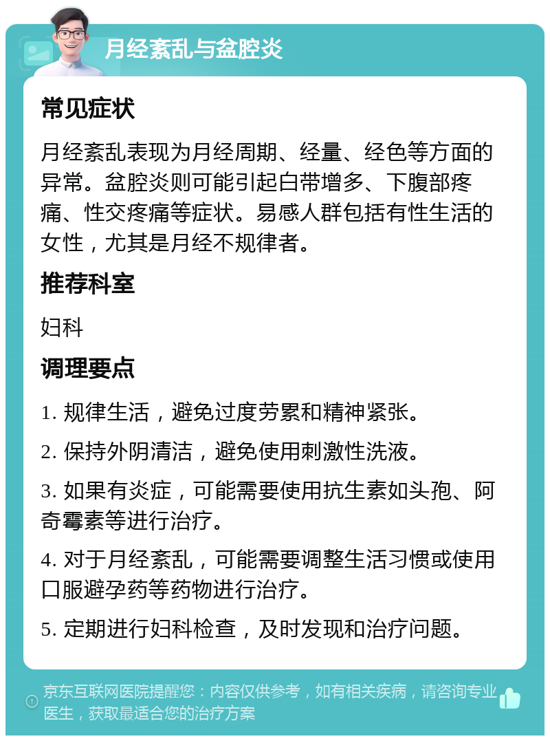 月经紊乱与盆腔炎 常见症状 月经紊乱表现为月经周期、经量、经色等方面的异常。盆腔炎则可能引起白带增多、下腹部疼痛、性交疼痛等症状。易感人群包括有性生活的女性，尤其是月经不规律者。 推荐科室 妇科 调理要点 1. 规律生活，避免过度劳累和精神紧张。 2. 保持外阴清洁，避免使用刺激性洗液。 3. 如果有炎症，可能需要使用抗生素如头孢、阿奇霉素等进行治疗。 4. 对于月经紊乱，可能需要调整生活习惯或使用口服避孕药等药物进行治疗。 5. 定期进行妇科检查，及时发现和治疗问题。