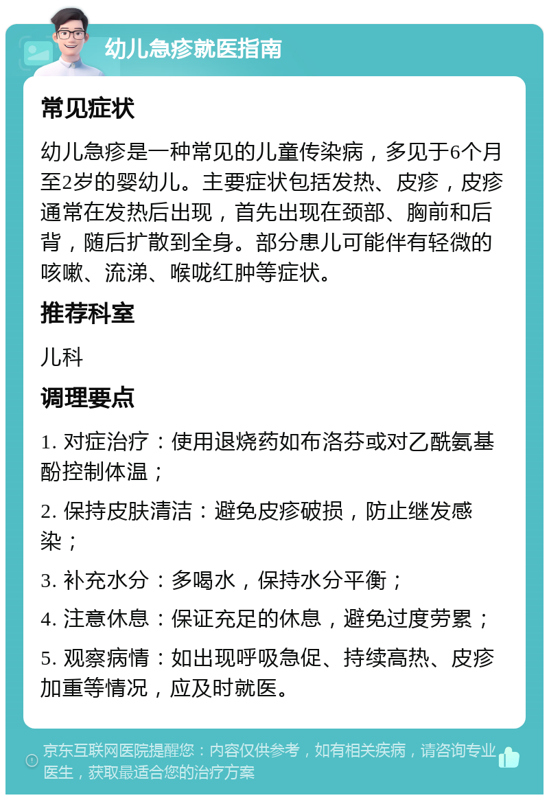 幼儿急疹就医指南 常见症状 幼儿急疹是一种常见的儿童传染病，多见于6个月至2岁的婴幼儿。主要症状包括发热、皮疹，皮疹通常在发热后出现，首先出现在颈部、胸前和后背，随后扩散到全身。部分患儿可能伴有轻微的咳嗽、流涕、喉咙红肿等症状。 推荐科室 儿科 调理要点 1. 对症治疗：使用退烧药如布洛芬或对乙酰氨基酚控制体温； 2. 保持皮肤清洁：避免皮疹破损，防止继发感染； 3. 补充水分：多喝水，保持水分平衡； 4. 注意休息：保证充足的休息，避免过度劳累； 5. 观察病情：如出现呼吸急促、持续高热、皮疹加重等情况，应及时就医。