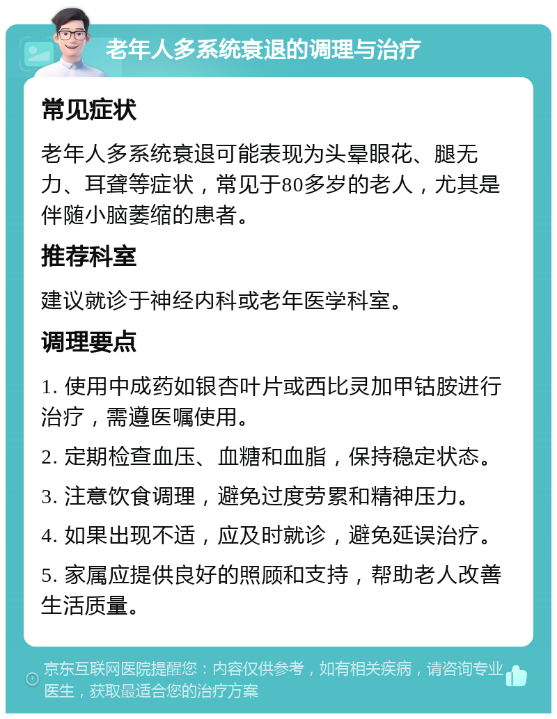 老年人多系统衰退的调理与治疗 常见症状 老年人多系统衰退可能表现为头晕眼花、腿无力、耳聋等症状，常见于80多岁的老人，尤其是伴随小脑萎缩的患者。 推荐科室 建议就诊于神经内科或老年医学科室。 调理要点 1. 使用中成药如银杏叶片或西比灵加甲钴胺进行治疗，需遵医嘱使用。 2. 定期检查血压、血糖和血脂，保持稳定状态。 3. 注意饮食调理，避免过度劳累和精神压力。 4. 如果出现不适，应及时就诊，避免延误治疗。 5. 家属应提供良好的照顾和支持，帮助老人改善生活质量。