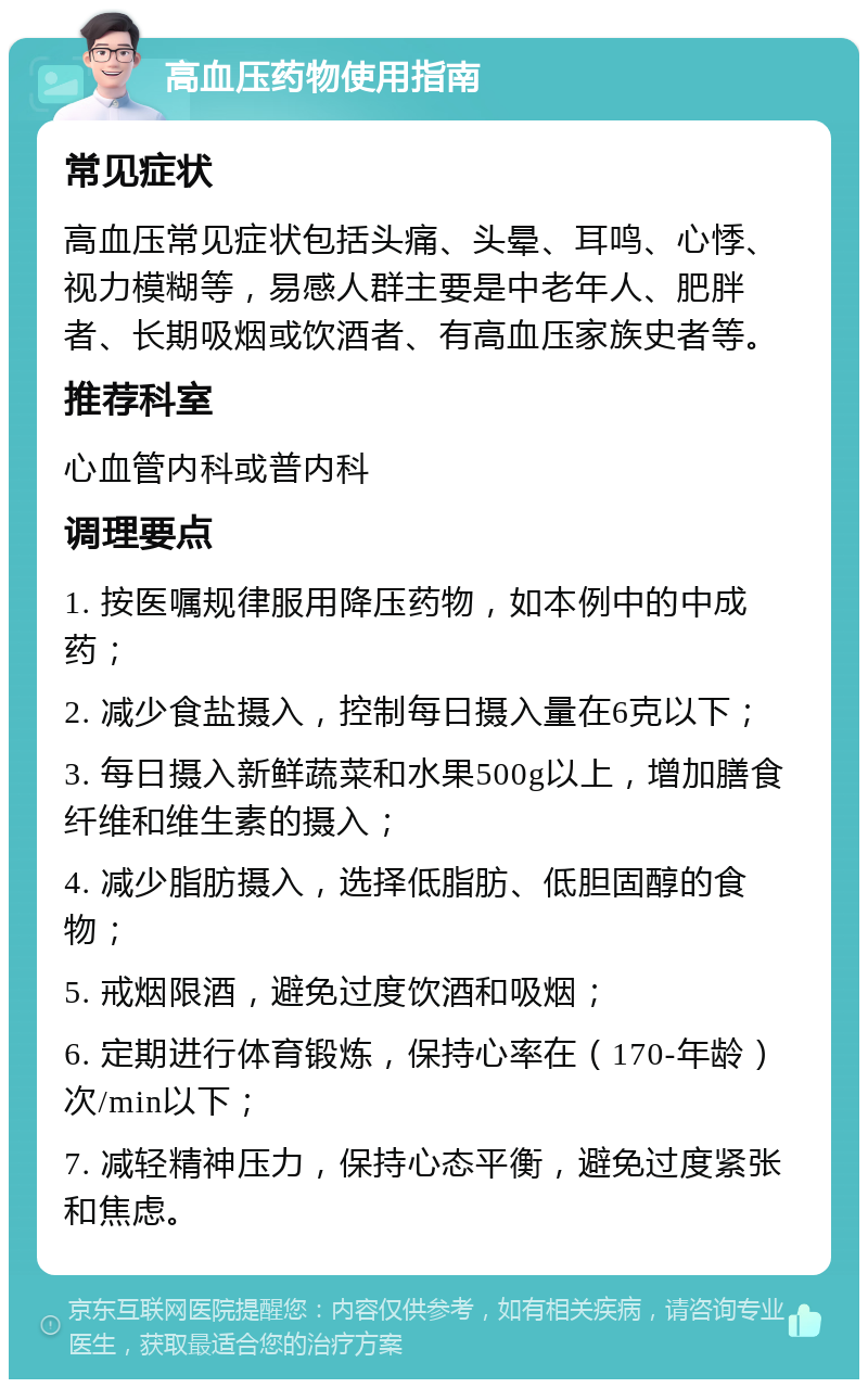 高血压药物使用指南 常见症状 高血压常见症状包括头痛、头晕、耳鸣、心悸、视力模糊等，易感人群主要是中老年人、肥胖者、长期吸烟或饮酒者、有高血压家族史者等。 推荐科室 心血管内科或普内科 调理要点 1. 按医嘱规律服用降压药物，如本例中的中成药； 2. 减少食盐摄入，控制每日摄入量在6克以下； 3. 每日摄入新鲜蔬菜和水果500g以上，增加膳食纤维和维生素的摄入； 4. 减少脂肪摄入，选择低脂肪、低胆固醇的食物； 5. 戒烟限酒，避免过度饮酒和吸烟； 6. 定期进行体育锻炼，保持心率在（170-年龄）次/min以下； 7. 减轻精神压力，保持心态平衡，避免过度紧张和焦虑。