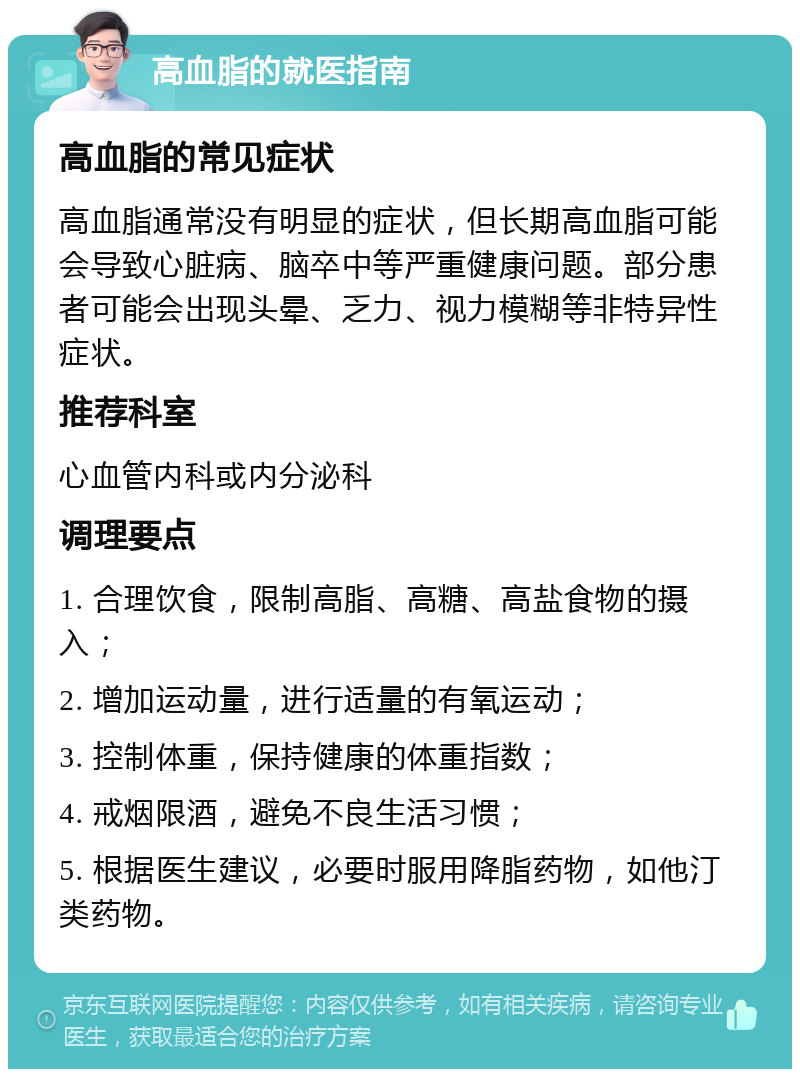 高血脂的就医指南 高血脂的常见症状 高血脂通常没有明显的症状，但长期高血脂可能会导致心脏病、脑卒中等严重健康问题。部分患者可能会出现头晕、乏力、视力模糊等非特异性症状。 推荐科室 心血管内科或内分泌科 调理要点 1. 合理饮食，限制高脂、高糖、高盐食物的摄入； 2. 增加运动量，进行适量的有氧运动； 3. 控制体重，保持健康的体重指数； 4. 戒烟限酒，避免不良生活习惯； 5. 根据医生建议，必要时服用降脂药物，如他汀类药物。