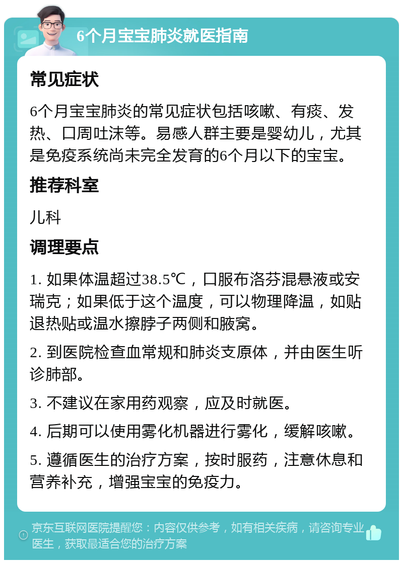 6个月宝宝肺炎就医指南 常见症状 6个月宝宝肺炎的常见症状包括咳嗽、有痰、发热、口周吐沫等。易感人群主要是婴幼儿，尤其是免疫系统尚未完全发育的6个月以下的宝宝。 推荐科室 儿科 调理要点 1. 如果体温超过38.5℃，口服布洛芬混悬液或安瑞克；如果低于这个温度，可以物理降温，如贴退热贴或温水擦脖子两侧和腋窝。 2. 到医院检查血常规和肺炎支原体，并由医生听诊肺部。 3. 不建议在家用药观察，应及时就医。 4. 后期可以使用雾化机器进行雾化，缓解咳嗽。 5. 遵循医生的治疗方案，按时服药，注意休息和营养补充，增强宝宝的免疫力。