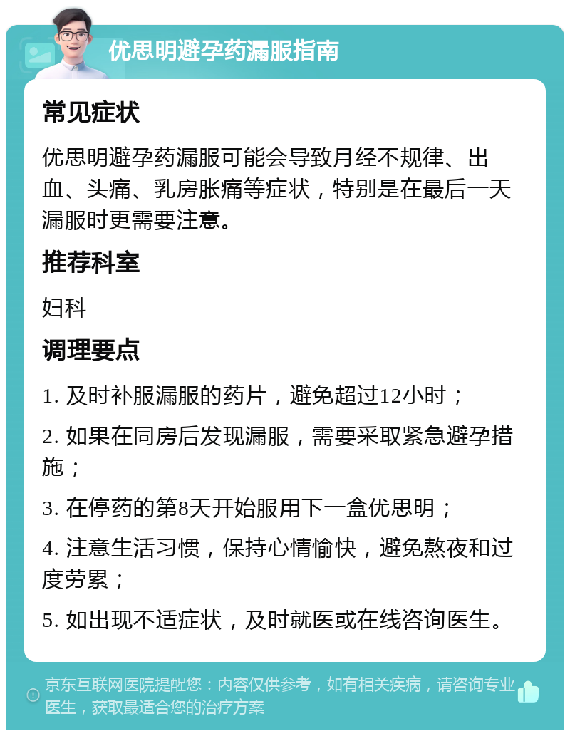 优思明避孕药漏服指南 常见症状 优思明避孕药漏服可能会导致月经不规律、出血、头痛、乳房胀痛等症状，特别是在最后一天漏服时更需要注意。 推荐科室 妇科 调理要点 1. 及时补服漏服的药片，避免超过12小时； 2. 如果在同房后发现漏服，需要采取紧急避孕措施； 3. 在停药的第8天开始服用下一盒优思明； 4. 注意生活习惯，保持心情愉快，避免熬夜和过度劳累； 5. 如出现不适症状，及时就医或在线咨询医生。