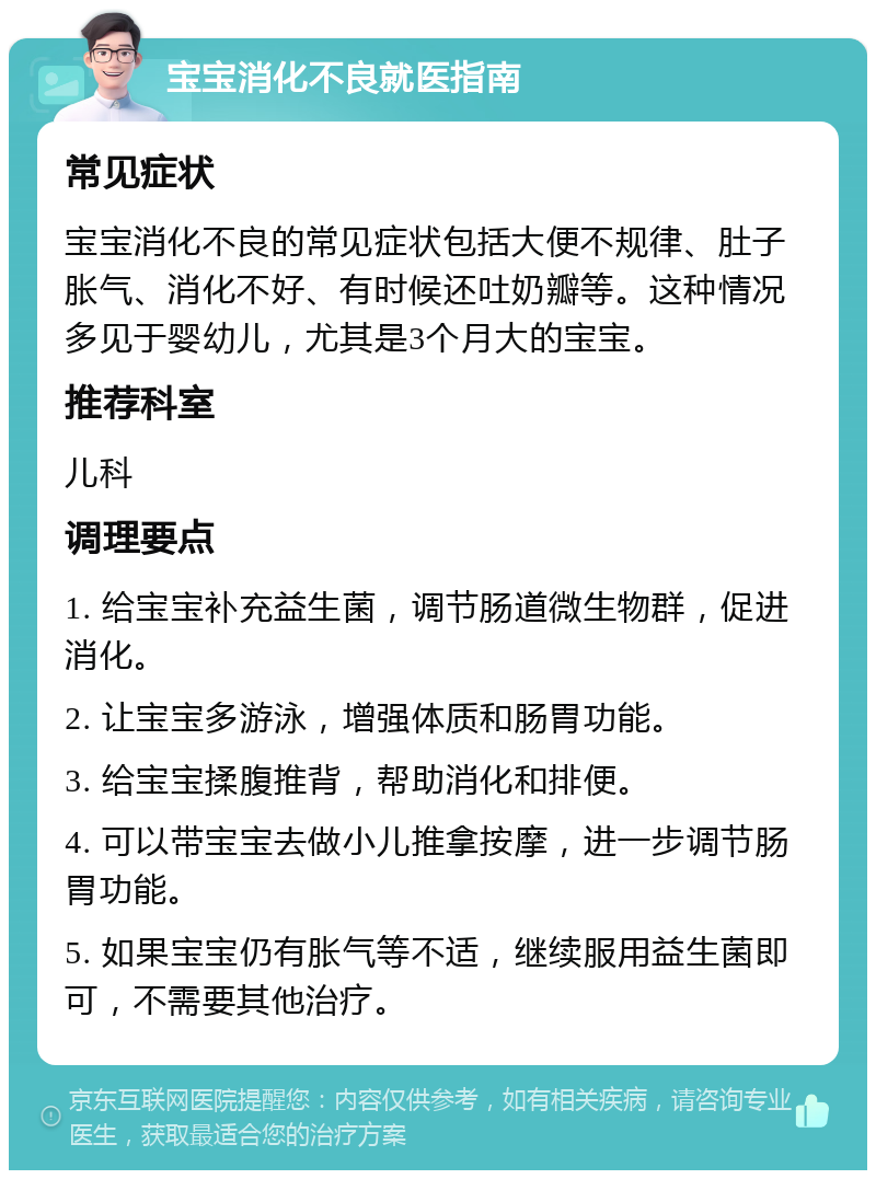 宝宝消化不良就医指南 常见症状 宝宝消化不良的常见症状包括大便不规律、肚子胀气、消化不好、有时候还吐奶瓣等。这种情况多见于婴幼儿，尤其是3个月大的宝宝。 推荐科室 儿科 调理要点 1. 给宝宝补充益生菌，调节肠道微生物群，促进消化。 2. 让宝宝多游泳，增强体质和肠胃功能。 3. 给宝宝揉腹推背，帮助消化和排便。 4. 可以带宝宝去做小儿推拿按摩，进一步调节肠胃功能。 5. 如果宝宝仍有胀气等不适，继续服用益生菌即可，不需要其他治疗。