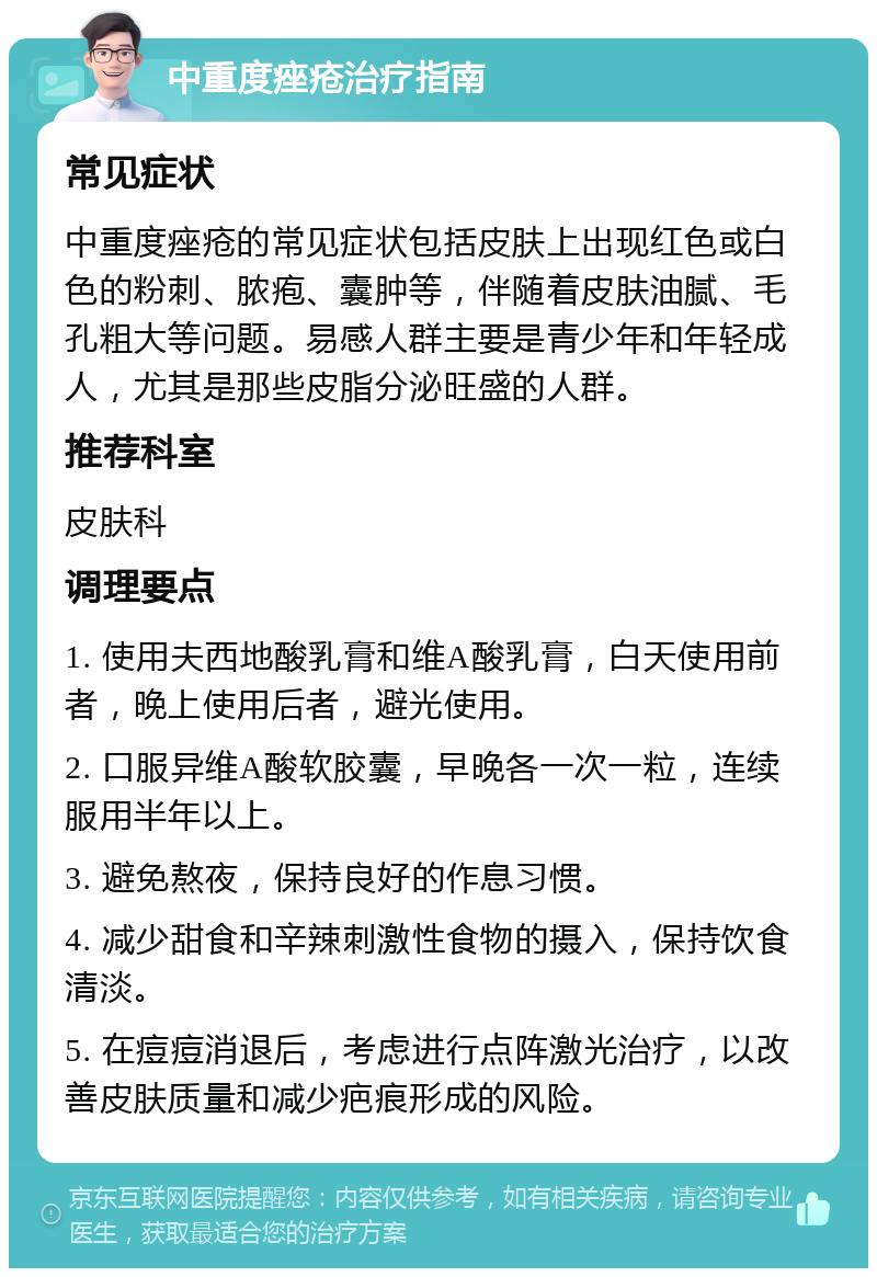 中重度痤疮治疗指南 常见症状 中重度痤疮的常见症状包括皮肤上出现红色或白色的粉刺、脓疱、囊肿等，伴随着皮肤油腻、毛孔粗大等问题。易感人群主要是青少年和年轻成人，尤其是那些皮脂分泌旺盛的人群。 推荐科室 皮肤科 调理要点 1. 使用夫西地酸乳膏和维A酸乳膏，白天使用前者，晚上使用后者，避光使用。 2. 口服异维A酸软胶囊，早晚各一次一粒，连续服用半年以上。 3. 避免熬夜，保持良好的作息习惯。 4. 减少甜食和辛辣刺激性食物的摄入，保持饮食清淡。 5. 在痘痘消退后，考虑进行点阵激光治疗，以改善皮肤质量和减少疤痕形成的风险。